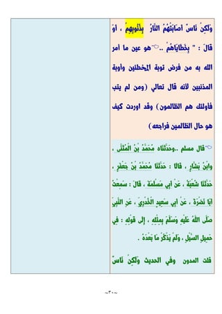 ~
31
~
ُ‫ر‬‫َّا‬‫الن‬ ُ‫م‬ُ‫ه‬ْ‫ت‬َّ‫ب‬‫َّا‬‫ص‬َّ‫أ‬ ٌ‫س‬‫َّا‬‫ن‬ ْ‫ن‬ِ‫ك‬َّ‫ل‬َّ‫و‬
ْ‫م‬ِ‫ه‬ِ‫ب‬‫ُو‬‫ن‬ُ‫ذ‬ِ‫ب‬
َّ‫و‬َّ‫أ‬ ،
َّ‫ل‬‫َّا‬‫ق‬
" :
ْ‫م‬ُ‫ه‬‫َّا‬‫ي‬‫َّا‬‫ط‬َّ‫خ‬ِ‫ب‬
..

‫أمر‬ ‫ما‬ ‫عين‬ ‫هو‬
‫من‬ ‫به‬ ‫الله‬
‫وأوبة‬ ‫اخملطئين‬ ‫توبة‬ ‫فرض‬
‫تعالي‬ ‫قال‬ ‫ألنه‬ ‫المذنبين‬
(
‫يتب‬ ‫لم‬ ‫ومن‬
‫الظالمون‬ ‫هم‬ ‫فأولئك‬
)
‫كيف‬ ‫اوردت‬ ‫وقد‬
‫فراجعه‬ ‫الظالمين‬ ‫حال‬ ‫هو‬
)

‫ق‬
‫ا‬
‫ل‬
‫م‬
‫س‬
‫ل‬
‫م‬
.
.
‫َّاه‬‫ن‬َّ‫ث‬َّ‫َّد‬‫ح‬‫و‬
‫َّى‬‫َّن‬‫ث‬ُ‫م‬ْ‫ل‬‫ا‬ ُ‫ن‬ْ‫ب‬ ُ‫د‬َّ‫َّم‬‫ح‬ُ‫م‬
،
ٍ‫ر‬‫َّا‬‫َّش‬‫ب‬ ُ‫ن‬ْ‫ب‬‫وا‬
‫َّا‬‫ل‬‫َّا‬‫ق‬ ،
:
‫َّا‬‫ن‬َّ‫ث‬َّ‫َّد‬‫ح‬
َّ‫ف‬ْ‫ع‬َّ‫ج‬ ُ‫ن‬ْ‫ب‬ ُ‫د‬َّ‫َّم‬‫ح‬ُ‫م‬
ٍ‫ر‬
،
‫َّا‬‫ن‬َّ‫ث‬َّ‫َّد‬‫ح‬
ُ‫ة‬َّ‫ب‬ْ‫ع‬ُ‫ش‬
ْ‫ن‬َّ‫ع‬ ،
َّ‫ة‬َّ‫م‬َّ‫ل‬ْ‫س‬َّ‫م‬ ‫ِي‬‫ب‬َّ‫أ‬
َّ‫ل‬‫َّا‬‫ق‬ ،
:
َّ‫س‬
ُ‫ت‬ْ‫ع‬ِ‫م‬
َّ‫ة‬َّ‫ر‬ْ‫ض‬َّ‫ن‬ ‫َّا‬‫ب‬َّ‫أ‬
ْ‫ن‬َّ‫ع‬ ،
ِ‫ِي‬‫ر‬ْ‫د‬ُ‫خ‬ْ‫ل‬‫ا‬ ٍ‫د‬‫ِي‬‫ع‬َّ‫س‬ ‫ِي‬‫ب‬َّ‫أ‬
ِ‫ن‬َّ‫ع‬ ،
ِ‫ِي‬‫ب‬َّ‫الن‬
ِ‫ه‬ِ‫ل‬ْ‫و‬َّ‫ق‬ ‫َّى‬‫ل‬ِ‫إ‬ ، ِ‫ه‬ِ‫ل‬ْ‫ث‬ِ‫م‬ِ‫ب‬ َّ‫م‬َّ‫َّل‬‫س‬َّ‫و‬ ِ‫ه‬ْ‫ي‬َّ‫ل‬َّ‫ع‬ ُ‫ه‬َّ‫الل‬ ‫َّى‬‫َّل‬‫ص‬
:
‫ِي‬‫ف‬
ُ‫ه‬َّ‫د‬ْ‫ع‬َّ‫ب‬ ‫َّا‬‫م‬ ْ‫ر‬ُ‫ك‬ْ‫ذ‬َّ‫ي‬ ْ‫م‬َّ‫ل‬َّ‫و‬ ، ِ‫ل‬ْ‫ي‬َّ‫الس‬ ِ‫ل‬‫ِي‬‫م‬َّ‫ح‬
.
‫قلت‬
‫المدون‬
ٌ‫س‬‫َّا‬‫ن‬ ْ‫ن‬ِ‫ك‬َّ‫ل‬َّ‫و‬ ‫الحديث‬ ‫وفي‬
 
