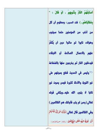 ~
31
~
َّ‫ل‬‫َّا‬‫ق‬ َّ‫و‬َّ‫أ‬ ، ْ‫م‬ِ‫ه‬ِ‫ب‬‫ُو‬‫ن‬ُ‫ذ‬ِ‫ب‬ ُ‫ر‬‫َّا‬‫الن‬ ُ‫م‬ُ‫ه‬ْ‫ت‬َّ‫ب‬‫َّا‬‫ص‬َّ‫أ‬
" :
ْ‫م‬ُ‫ه‬‫َّا‬‫ي‬‫َّا‬‫ط‬َّ‫خ‬ِ‫ب‬
)..
‫ق‬
‫ل‬
‫ت‬
‫ا‬
‫ل‬
‫م‬
‫د‬
‫و‬
‫ن‬
:
‫كل‬ ‫أن‬ ‫ومعلوم‬
‫سيتوب‬ ‫حتما‬ ‫المؤمنين‬ ‫من‬ ‫أذنب‬ ‫من‬
‫وهؤالء‬
‫تابوا‬
‫ث‬
‫م‬
‫ماتوا‬
َّ‫ر‬َّ‫َّف‬‫ك‬ُ‫ي‬ ‫أن‬ ‫دون‬
‫االبتالء‬ ‫أو‬ ‫الصالحة‬ ‫باالعمال‬ ‫عنهم‬
‫بالشفاعة‬ ‫منها‬ ‫يخرجون‬ ‫ثم‬ ‫النار‬ ‫فيدخلون‬

‫علي‬ ‫بموتهم‬ ‫قطع‬ ‫الحديث‬ ‫في‬ ‫وليس‬
‫غير‬ ‫يموت‬ ‫فيمن‬ ‫كثيرة‬ ‫واألدلة‬ ‫التوبة‬ ‫غير‬
‫عليه‬ ‫الله‬ ‫يتوب‬ ‫ال‬ ‫تائبا‬
.
.
‫و‬
‫ي‬
‫ك‬
‫ف‬
‫ي‬
‫ق‬
‫و‬
‫ل‬
‫ه‬
‫ت‬
‫ع‬
‫ا‬
‫ل‬
‫ي‬
(
‫و‬
‫م‬
‫ن‬
‫ل‬
‫م‬
‫ي‬
‫ت‬
‫ب‬
‫ف‬
‫أ‬
‫و‬
‫ل‬
‫ئ‬
‫ك‬
‫ه‬
‫م‬
‫ا‬
‫ل‬
‫ظ‬
‫ا‬
‫ل‬
‫م‬
‫و‬
‫ن‬
)
‫و‬
‫ف‬
‫ي‬
‫ا‬
‫ل‬
‫ظ‬
‫ا‬
‫ل‬
‫م‬
‫ي‬
‫ن‬
‫ق‬
‫ا‬
‫ل‬
‫ت‬
‫ع‬
‫ا‬
‫ل‬
‫ي‬
(
ْ
‫م‬
ُ
‫ه‬
َّ
‫ن‬
ْ
‫ي‬ َّ‫ب‬ ٌ
‫ن‬ِ
‫د‬
َّ
‫و‬
ُ
‫م‬ َّ
‫ن‬
َّ
‫د‬
َّ
‫ا‬
َّ
‫ق‬
ْ
‫ن‬
َّ
‫ا‬
َّ
‫ن‬‫ي‬ ِ
‫م‬ِ‫ل‬‫ا‬
َّ
‫ظ‬‫ل‬‫ا‬ ‫ى‬
َّ
‫ل‬
َّ
‫ع‬ ِ‫ه‬
َّ
‫الل‬
ُ
‫ه‬
َّ
‫ن‬
ْ
‫ع‬
َّ
‫ل‬
(44)/
‫ة‬‫ور‬‫س‬
‫را‬‫ع‬‫ا‬
‫ل‬‫ا‬
)
 