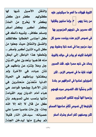 ~
5
~
‫عليه‬ ‫سيكونون‬ ‫ما‬ ‫أنعم‬ ‫ما‬ ‫فهؤالء‬ ‫التوبة‬
‫ربهم‬ ‫رضا‬ ‫من‬
.
2
.
‫وقابلوا‬ ‫مذنبين‬ ‫وإما‬
‫بها‬ ‫المزجورين‬ ‫ذنوبهم‬ ‫علي‬ ‫مصرين‬ ‫الله‬
‫كل‬ ‫مصير‬ ‫ويتحدد‬ ‫هذه‬ ‫الزجر‬ ‫نصوص‬ ‫في‬
‫يوم‬ ‫وعقوبة‬ ‫ذنبا‬ ‫نصه‬ ‫في‬ ‫بما‬ ‫مزجور‬ ‫ميت‬
‫بالتوبة‬ ‫حياته‬ ‫في‬ ‫يبادر‬ ‫لم‬ ‫لكونه‬ ‫القيامة‬
‫عليه‬ ‫مصرا‬ ‫ذنبه‬ ‫علي‬ ‫ومات‬
.
‫المدون‬ ‫قلت‬
‫الزجر‬ ‫نصوص‬ ‫في‬ ‫ما‬ ‫غاية‬ ‫فهذه‬
..
‫لكن‬
‫جادة‬ ‫عن‬ ‫انحرافهم‬ ‫في‬ ‫تمادوا‬ ‫المؤولين‬
‫األم‬
‫فهمهم‬ ‫سوء‬ ‫النصوص‬ ‫تلك‬ ‫ُوا‬‫ل‬َّ‫َّم‬‫ح‬‫و‬ ‫ر‬
‫المزجورين‬ ‫لتكفير‬ ‫ِه‬‫ج‬‫ُو‬‫ت‬ ‫أنها‬ ‫وزعموا‬
‫المسلم‬ ‫صاحبها‬ ‫ِر‬‫َّف‬‫ك‬ُ‫ت‬ ٍ‫ص‬‫نصو‬ ‫إلي‬ ‫فأولوها‬
‫بوصفهم‬ ‫لكن‬
:
‫أصغر‬ ‫وشرك‬ ‫أصغر‬ ‫كفر‬
 