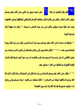 ~
56
~

‫ف‬
‫هذا‬ ‫أن‬ ‫البعض‬ ‫يظن‬ ‫قد‬

‫وسـلم‬ ‫عليـه‬ ‫اللـه‬ ‫صلى‬ ‫النبي‬ ‫عن‬ ‫مروي‬ ‫حديث‬ ‫متن‬
‫وليس‬
‫الفقهـاء‬ ‫بعـض‬ ‫فتناقلهـا‬ ‫الشـافعي‬ ‫اإلمـام‬ ‫معناهـا‬ ‫قـال‬ ‫كلمـة‬ ‫هي‬ ‫ولكن‬ ،‫كذلك‬ ‫األمر‬
،‫صـحيحة‬ ‫المعنـى‬ ‫حيـث‬ ‫مـن‬ ‫هـي‬ ‫ولكن‬ ،‫مرفوع‬ ‫حديث‬ ‫أنها‬ ‫على‬ ‫بعده‬

‫أدلـة‬ ‫عليهـا‬ ‫دل‬ ‫وقـد‬
‫شر‬
‫كثيرة‬ ‫عية‬

‫إليـه‬ ‫المـوحى‬ ‫آدم‬ ‫ولـد‬ ‫سـيد‬ ‫وسـلم‬ ‫عليـه‬ ‫اللـه‬ ‫صلى‬ ‫محمدا‬ ‫أن‬ ‫وأولها‬
‫يومـا‬ ‫قـال‬ ‫ربـه‬ ‫مـن‬
‫عنده‬ ‫للمختصمين‬
:«
‫إنكم‬
‫مـن‬ ‫بحجتـه‬ ‫ألحـن‬ ‫يكـون‬ ‫أن‬ ‫بعضـكم‬ ‫ولعـل‬ ‫إلـي‬ ‫تختصمون‬
‫ممـا‬ ‫نحو‬ ‫على‬ ‫له‬ ‫فأقضي‬ ‫بعض‬
‫يأخـذه‬ ‫فـال‬ ‫شـيئا‬ ‫أخيـه‬ ‫حـق‬ ‫مـن‬ ‫لـه‬ ‫قطعـت‬ ‫فمـن‬ ‫منـه‬ ‫أسـمع‬
‫من‬ ‫قطعة‬ ‫به‬ ‫له‬ ‫أقطع‬ ‫فإنما‬
‫النار‬
»
،‫عليه‬ ‫متفق‬

‫إال‬ ‫إلـه‬ ‫ال‬ ‫قـال‬ ‫رجـال‬ ‫المعركـة‬ ‫فـي‬ ‫قتل‬ ‫لما‬ ‫زيد‬ ‫بن‬ ‫ألسامة‬ ‫وسلم‬ ‫عليه‬ ‫الله‬ ‫صلى‬ ‫وقال‬
‫السـالح‬ ‫مـن‬ ‫خوفـا‬ ‫قالهـا‬ ‫أنه‬ ‫وزعم‬ ‫الله‬
:«
‫قلبـه‬ ‫عـن‬ ‫شـققت‬ ‫أفـال‬
»
‫روايـة‬ ‫وفـي‬ ‫مسـلم‬ ‫رواه‬
‫له‬
:«
‫القيامة‬ ‫يوم‬ ‫جاء‬ ‫إذا‬ ‫الله‬ ‫إال‬ ‫إله‬ ‫بال‬ ‫تصنع‬ ‫وكيف‬
"
 