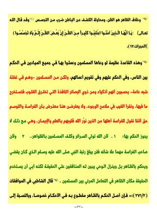 ~
57
~

‫التجسـس‬ ‫مـن‬ ‫ضـرب‬ ‫البـاطن‬ ‫عـن‬ ‫الكشـف‬ ‫ومحاولة‬ ،‫الظن‬ ‫هو‬ ‫الظاهر‬ ‫وخالف‬

‫اللـه‬ ‫قـال‬ ‫وقـد‬
‫تعــالى‬
: (
‫وا‬ ُ
‫َّســ‬‫َّس‬‫ج‬َّ‫ت‬ ‫َّال‬‫و‬ ٌ‫م‬‫ْــ‬‫ث‬ِ‫إ‬ ِ‫َّــن‬‫الظ‬ َّ‫ض‬‫ْــ‬‫ع‬َّ‫ب‬ َّ‫ِن‬‫إ‬ ِ‫َّــن‬‫الظ‬ َّ‫ن‬‫ِــ‬‫م‬ ًّ‫ا‬‫ِيــر‬‫ث‬َّ‫ك‬ ‫ُــوا‬‫ب‬ِ‫ن‬َّ‫ت‬ْ‫ج‬‫ا‬ ‫ُــوا‬‫ن‬َّ‫م‬‫آ‬ َّ‫ن‬‫ِي‬‫ذ‬‫َّــ‬‫ال‬ ‫َّــا‬‫ه‬ُ‫َّي‬‫أ‬ ‫َّــا‬‫ي‬
)
(
‫الحجرات‬
:
72
)
،

‫بهـ‬ ‫وعملـوا‬ ‫المسلمون‬ ‫وعاها‬ ‫لو‬ ‫عظيمة‬ ‫القاعدة‬ ‫وهذه‬
‫جميـع‬ ‫فـي‬ ‫ا‬
‫الحكـم‬ ‫فـي‬ ‫الميـادين‬
،‫أعمالهم‬ ‫تقويم‬ ‫وفي‬ ‫عليهم‬ ‫الحكم‬ ‫وفي‬ ،‫الناس‬ ‫بين‬
‫مـن‬ ‫ولكـن‬
‫المسـلمين‬
-
‫غفلـة‬ ‫فـي‬ ‫وهـم‬
‫عامة‬ ‫شبه‬
-
‫البصائر‬ ‫ذوي‬ ‫ومن‬ ‫أذكياء‬ ‫أنهم‬ ‫يحسبون‬
‫فتسـتخرج‬ ‫القلـوب‬ ‫تختـرق‬ ‫التـي‬ ‫النافذة‬
،‫الوجوه‬ ‫مالمح‬ ‫في‬ ‫الغيب‬ ‫وتقرأ‬ ،‫فيها‬ ‫ما‬
‫وا‬ ‫الفراسـة‬ ‫بـأن‬ ‫معتـرض‬ ‫هنـا‬ ‫يعترضـن‬ ‫وال‬
‫لتوسـم‬
‫من‬ ‫أهلها‬ ‫للفراسة‬ ‫نقول‬ ‫ألننا‬ ‫حق‬
‫وهـي‬ ،‫واإليمـان‬ ‫بـالعلم‬ ‫قلوبهم‬ ‫الله‬ ‫َّر‬‫نو‬ ‫الذين‬
‫ال‬ ‫ذلـك‬ ‫مـع‬
‫بها؛‬ ‫الحكم‬ ‫يجوز‬
7
.
‫ألن‬
‫ا‬
‫ل‬
‫ل‬
‫ه‬
‫ت‬
‫و‬
‫ل‬
‫ي‬
‫ا‬
‫ل‬
‫سـ‬
‫ر‬
‫ا‬
‫ئ‬
‫ر‬
‫و‬
‫ك‬
‫لـ‬
‫ف‬
‫ا‬
‫ل‬
‫م‬
‫سـ‬
‫ل‬
‫م‬
‫ي‬
‫ن‬
‫بـ‬
‫ا‬
‫ل‬
‫ظ‬
‫و‬
‫ا‬
‫ه‬
‫ر‬
.
.
2
‫و‬
‫أل‬
‫ن‬
‫وسـلم‬ ‫عليه‬ ‫الله‬ ‫صلى‬ ‫النبي‬ ‫رتبة‬ ‫يبلغ‬ ‫فلن‬ ‫شأنه‬ ‫عال‬ ‫مهما‬ ‫الفراسة‬ ‫صاحب‬
‫يقضـي‬ ‫كـان‬ ‫الـذي‬
‫بالظـاهر‬ ‫ويحكم‬
‫بـ‬
‫ل‬
‫و‬
‫ي‬
‫نـ‬
‫ز‬
‫ل‬
‫ا‬
‫لـ‬
‫و‬
‫ح‬
‫ي‬
‫ي‬
‫بـ‬
‫ي‬
‫ن‬
‫لـ‬
‫ه‬
‫ا‬
‫ل‬
‫م‬
‫نـ‬
‫ا‬
‫ف‬
‫ق‬
‫ي‬
‫ن‬
‫ع‬
‫لـ‬
‫ي‬
‫ا‬
‫ل‬
‫ح‬
‫ق‬
‫ي‬
‫قـ‬
‫ة‬
‫ل‬
‫ك‬
‫نـ‬
‫ه‬
‫أ‬
‫بـ‬
‫ي‬
‫أ‬
‫ن‬
‫ي‬
‫سـ‬
‫ت‬
‫خ‬
‫د‬
‫م‬
‫ا‬
‫ل‬
‫ح‬
‫ق‬
‫ي‬
‫ق‬
‫ة‬
‫م‬
‫ك‬
‫ا‬
‫ن‬
‫ا‬
‫ل‬
‫ظ‬
‫ا‬
‫ه‬
‫ر‬
‫ف‬
‫ي‬
‫ا‬
‫ل‬
‫ت‬
‫ع‬
‫ا‬
‫م‬
‫ل‬
‫ا‬
‫ل‬
‫م‬
‫ر‬
‫ئ‬
‫ي‬
‫ب‬
‫ي‬
‫ن‬
‫ا‬
‫ل‬
‫م‬
‫س‬
‫ل‬
‫م‬
‫ي‬
‫ن‬
،

‫الموافقات‬ ‫في‬ ‫الشاطبي‬ ‫قال‬
(
2
/
217
:)
«
‫ـل‬‫ـ‬‫أص‬ ‫ـإن‬‫ـ‬‫ف‬
‫ـم‬‫ـ‬‫الحك‬
‫ـى‬‫ـ‬‫إل‬ ‫ـبة‬‫ـ‬‫وبالنس‬ ،‫ـا‬‫ـ‬‫خصوص‬ ‫ـام‬‫ـ‬‫األحك‬ ‫ـي‬‫ـ‬‫ف‬ ‫ـه‬‫ـ‬‫ب‬ ‫ـوع‬‫ـ‬‫مقط‬ ‫ـاهر‬‫ـ‬‫بالظ‬
 