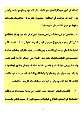 ~
58
~
‫الغير‬ ‫في‬ ‫االعتقاد‬
‫بـالوحي‬ ‫إعالمـه‬ ‫مـع‬ ‫وسـلم‬ ‫عليـه‬ ‫اللـه‬ ‫صـلى‬ ‫البشـر‬ ‫سـيد‬ ‫فإن‬ ،‫أيضا‬ ‫عموما‬
‫يجرى‬
‫ذلـك‬ ‫يكـن‬ ‫ولـم‬ ‫أحـوالهم‬ ‫بـواطن‬ ‫علـم‬ ‫وإن‬ ‫وغيرهم‬ ‫المنافقين‬ ‫في‬ ‫ظواهرها‬ ‫على‬ ‫األمور‬
‫عليه‬ ‫جرت‬ ‫ما‬ ‫على‬ ‫الظواهر‬ ‫جريان‬ ‫عن‬ ‫بمخرجة‬
"
.

‫وهذ‬
‫للمنـافقين‬ ‫وسـلم‬ ‫عليـه‬ ‫اللـه‬ ‫صـلى‬ ‫النبـي‬ ‫معاملـة‬ ‫أعنـي‬ ‫األصـل‬ ‫هـذا‬ ‫على‬ ‫آخر‬ ‫دليل‬ ‫ا‬
‫ـم‬‫ـ‬‫يعلمه‬ ‫ـان‬‫ـ‬‫ك‬ ‫ـذين‬‫ـ‬‫ال‬
‫ـ‬‫ـ‬‫ب‬
‫ل‬
‫و‬
‫ي‬
‫ب‬
‫ـ‬‫ـ‬‫ل‬
‫غ‬
‫ـ‬‫ـ‬‫م‬
‫ن‬
‫ق‬
‫ـ‬‫ـ‬‫ب‬
‫ل‬
‫ا‬
‫ـ‬‫ـ‬‫ل‬
‫و‬
‫ح‬
‫ي‬
‫ب‬
‫ك‬
‫ـ‬‫ـ‬‫ف‬
‫ر‬
‫ه‬
‫م‬
‫ا‬
‫ل‬
‫ح‬
‫ق‬
‫ي‬
‫ـ‬‫ـ‬‫ق‬
‫ي‬
–
‫ق‬
‫ـ‬‫ـ‬‫ل‬
‫ت‬
‫ا‬
‫ل‬
‫ـ‬‫ـ‬‫م‬
‫د‬
‫و‬
‫ن‬
:
‫ل‬
‫ـ‬‫ـ‬‫ك‬
‫ن‬
‫ا‬
‫ل‬
‫ح‬
‫ق‬
‫ي‬
‫ـ‬‫ـ‬‫ق‬
‫ة‬
‫ال‬
‫ت‬
‫ـ‬‫ـ‬‫ص‬
‫ل‬
‫ح‬
‫ـ‬‫ـ‬‫ف‬
‫ي‬
‫م‬
‫ـ‬‫ـ‬‫ع‬
‫ا‬
‫ي‬
‫ي‬
‫ر‬
‫ا‬
‫ل‬
‫ـ‬‫ـ‬‫ظ‬
‫ا‬
‫ه‬
‫ر‬
-
‫ـة‬‫ـ‬‫معامل‬ ‫ـاملهم‬‫ـ‬‫وع‬ ‫ـتهم‬‫ـ‬‫عالني‬ ‫ـنهم‬‫ـ‬‫م‬ ‫ـل‬‫ـ‬‫قب‬ ‫ـك‬‫ـ‬‫ذل‬ ‫ـع‬‫ـ‬‫وم‬
،‫ذلــك‬ ‫ـر‬‫ـ‬‫وغي‬ ‫والجنــائز‬ ‫األنكحــة‬ ‫ـي‬‫ـ‬‫ف‬ ‫المســلمين‬
(
‫ف‬
‫ـ‬‫ـ‬‫ك‬
‫ا‬
‫ن‬
‫ع‬
‫ـ‬‫ـ‬‫ل‬
‫ي‬
‫أ‬
‫صــ‬
‫ح‬
‫ا‬
‫ب‬
‫ا‬
‫ل‬
‫ت‬
‫أ‬
‫و‬
‫ـ‬‫ـ‬‫ي‬
‫ل‬
‫ف‬
‫ي‬
‫ـ‬‫ـ‬‫م‬
‫ا‬
‫م‬
‫ضــ‬
‫ي‬
‫و‬
‫بالباط‬ ‫الله‬ ‫لعباد‬ ‫والتبديع‬ ‫والتفسيق‬ ‫التكفير‬ ‫حلبة‬ ‫في‬ ‫المتسارعين‬
‫والظنون‬ ‫ل‬
‫ف‬
‫ي‬
‫م‬
‫ا‬
‫ن‬
‫ع‬
‫ي‬
‫شـ‬
‫ه‬
‫و‬
‫ن‬
‫ح‬
‫ـ‬‫ـ‬‫ي‬
‫ا‬
‫ه‬
.
.
‫و‬
‫ـ‬‫ـ‬‫م‬
‫ا‬
‫ـ‬‫ـ‬‫س‬
‫ي‬
‫أ‬
‫ت‬
‫ي‬
.
.
‫ـف‬‫ـ‬‫الحني‬ ‫ـرع‬‫ـ‬‫الش‬ ‫ـوابط‬‫ـ‬‫بض‬ ‫ـبطوا‬‫ـ‬‫ينض‬ ‫أن‬
‫ـذي‬‫ـ‬‫ال‬
‫ـن‬‫ـ‬‫م‬
‫ـم‬‫ـ‬‫حك‬
‫ـر‬‫ـ‬‫بغي‬
‫ـه‬‫ـ‬‫أحكام‬
‫الظاهرة‬
‫كان‬
‫أحق‬
‫الناس‬
‫بأن‬
‫يكون‬
‫محكوما‬
‫عليه‬
‫ال‬
‫حاكما‬
،
‫و‬
‫ك‬
‫ال‬
‫ا‬
‫ل‬
‫ف‬
‫ر‬
‫ي‬
‫ق‬
‫ي‬
‫ن‬
‫أ‬
‫خ‬
‫ط‬
‫أ‬
‫و‬
‫أ‬
‫س‬
‫ا‬
‫ء‬
7
.
‫ف‬
‫أ‬
‫ــ‬‫ـ‬‫ص‬
‫ح‬
‫ا‬
‫ب‬
‫ا‬
‫ل‬
‫ت‬
‫أ‬
‫و‬
‫ــ‬‫ـ‬‫ي‬
‫ل‬
‫ا‬
‫ــ‬‫ـ‬‫ن‬
‫د‬
‫ف‬
‫ع‬
‫و‬
‫ا‬
‫ب‬
‫ــ‬‫ـ‬‫ه‬
‫ذ‬
‫ا‬
‫ا‬
‫ل‬
‫ت‬
‫ــ‬‫ـ‬‫ص‬
‫و‬
‫ر‬
‫إ‬
‫ــ‬‫ـ‬‫ل‬
‫ي‬
‫ت‬
‫أ‬
‫و‬
‫ــ‬‫ـ‬‫ي‬
‫ل‬
‫ن‬
‫ــ‬‫ـ‬‫ص‬
‫و‬
‫ص‬
‫ا‬
‫ل‬
‫ز‬
‫ــ‬‫ـ‬‫ج‬
‫ر‬
‫م‬
‫خ‬
‫ا‬
‫ــ‬‫ـ‬‫ف‬
‫ة‬
‫ا‬
‫س‬
‫ت‬
‫خ‬
‫د‬
‫ا‬
‫م‬
‫ه‬
‫ا‬
‫ف‬
‫ي‬
‫ا‬
‫ل‬
‫م‬
‫س‬
‫ت‬
‫و‬
‫ي‬
‫ا‬
‫ل‬
‫ظ‬
‫ا‬
‫ه‬
‫ر‬
‫ي‬
‫ف‬
‫و‬
‫ق‬
‫ع‬
‫و‬
‫ا‬
‫ف‬
‫ي‬
‫م‬
‫ص‬
‫ي‬
‫ب‬
‫ة‬
‫ت‬
‫أ‬
‫و‬
‫ي‬
‫ل‬
‫ك‬
‫ل‬
‫ن‬
‫ص‬
‫و‬
‫ص‬
‫ا‬
‫ل‬
‫شـ‬
‫ر‬
‫ع‬
‫و‬
‫ا‬
‫ل‬
‫ع‬
‫ق‬
‫يـ‬
‫د‬
‫ة‬
 