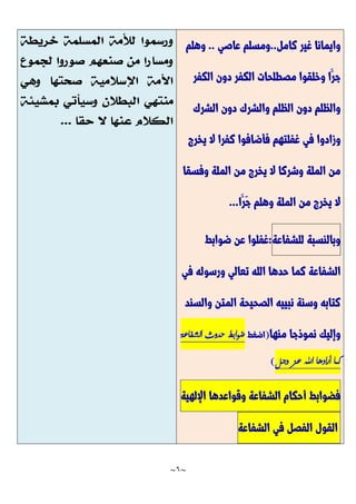 ~
6
~
‫كامل‬ ‫غير‬ ‫وايمانا‬
..
‫عاصي‬ ‫ومسلم‬
..
‫وهلم‬
‫الكفر‬ ‫دون‬ ‫الكفر‬ ‫مصطلحات‬ ‫وخلقوا‬ ‫َّا‬‫جر‬
‫الشرك‬ ‫دون‬ ‫والشرك‬ ‫الظلم‬ ‫دون‬ ‫والظلم‬
‫وزادوا‬
‫يخرج‬ ‫ال‬ ‫كفرا‬ ‫فأضافوا‬ ‫غفلتهم‬ ‫في‬
‫وفسقا‬ ‫الملة‬ ‫من‬ ‫يخرج‬ ‫ال‬ ‫وشركا‬ ‫الملة‬ ‫من‬
‫َّا‬‫َّر‬‫ج‬ ‫وهلم‬ ‫الملة‬ ‫من‬ ‫يخرج‬ ‫ال‬
...
‫وبالنسبة‬
‫للشفاعة‬
:
‫ضوابط‬ ‫عن‬ ‫غفلوا‬
‫في‬ ‫ورسوله‬ ‫تعالي‬ ‫الله‬ ‫حدها‬ ‫كما‬ ‫الشفاعة‬
‫والسند‬ ‫المتن‬ ‫الصحيحة‬ ‫نبييه‬ ‫وسنة‬ ‫كتابه‬
‫منها‬ ‫نموذجا‬ ‫وإليك‬
(
‫اضغط‬
:
‫الشفاعة‬ ‫حدوث‬ ‫ضوابط‬
‫وجل‬ ‫عز‬ ‫اهلل‬ ‫أرادها‬ ‫كما‬
)
‫فضوابط‬
‫أحكام‬
‫الشفاعة‬
‫وقواعدها‬
‫اإللهية‬
‫القول‬
‫الفصل‬
‫في‬
‫الشفاعة‬
 