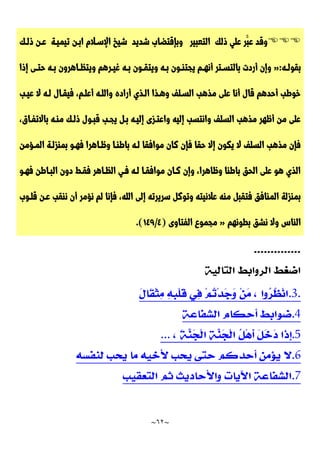 ~
62
~

‫و‬
‫ق‬
‫د‬
‫ع‬
َّ‫ب‬
‫ر‬
‫ع‬
‫ل‬
‫ي‬
‫ذ‬
‫ل‬
‫ك‬
‫ا‬
‫ل‬
‫ت‬
‫ع‬
‫ب‬
‫ي‬
‫ر‬
‫و‬
‫ب‬
‫إ‬
‫ق‬
‫ت‬
‫ض‬
‫ا‬
‫ب‬
‫ش‬
‫د‬
‫ي‬
‫د‬
‫تيميـة‬ ‫ابـن‬ ‫اإلسـالم‬ ‫شيخ‬
‫عـ‬
‫ن‬
‫ذ‬
‫لـ‬
‫ك‬
‫ب‬
‫ق‬
‫و‬
‫ـ‬‫ـ‬‫ل‬
‫ه‬
:
«
‫ـرهم‬‫ـ‬‫غي‬ ‫ـه‬‫ـ‬‫ب‬ ‫ـون‬‫ـ‬‫ويتق‬ ‫ـه‬‫ـ‬‫ب‬ ‫ـون‬‫ـ‬‫يجتن‬ ‫ـم‬‫ـ‬‫أنه‬ ‫ـتر‬‫ـ‬‫بالتس‬ ‫أردت‬ ‫وإن‬
‫إذا‬ ‫ـى‬‫ـ‬‫حت‬ ‫ـه‬‫ـ‬‫ب‬ ‫ـاهرون‬‫ـ‬‫ويتظ‬
‫عيـب‬ ‫ال‬ ‫لـه‬ ‫فيقـال‬ ،‫أعلـم‬ ‫واللـه‬ ‫أراده‬ ‫الـذي‬ ‫وهـذا‬ ‫السـلف‬ ‫مذهب‬ ‫على‬ ‫أنا‬ ‫قال‬ ‫أحدهم‬ ‫خوطب‬
‫منـه‬ ‫ذلـك‬ ‫قبـول‬ ‫يجـب‬ ‫بـل‬ ‫إليـه‬ ‫واعتـزى‬ ‫إليه‬ ‫وانتسب‬ ‫السلف‬ ‫مذهب‬ ‫أظهر‬ ‫من‬ ‫على‬
‫باالتفـاق‬
،
‫فهـو‬ ‫وظـاهرا‬ ‫باطنـا‬ ‫لـه‬ ‫موافقا‬ ‫كان‬ ‫فإن‬ ‫حقا‬ ‫إال‬ ‫يكون‬ ‫ال‬ ‫السلف‬ ‫مذهب‬ ‫فإن‬
‫المـؤمن‬ ‫بمنزلـة‬
‫فهـو‬ ‫البـاطن‬ ‫دون‬ ‫فقـط‬ ‫الظـاهر‬ ‫فـي‬ ‫لـه‬ ‫موافقـا‬ ‫كـان‬ ‫وإن‬ ،‫وظاهرا‬ ‫باطنا‬ ‫الحق‬ ‫على‬ ‫هو‬ ‫الذي‬
‫قلـوب‬ ‫عـن‬ ‫ننقب‬ ‫أن‬ ‫نؤمر‬ ‫لم‬ ‫فإنا‬ ،‫الله‬ ‫إلى‬ ‫سريرته‬ ‫وتوكل‬ ‫عالنيته‬ ‫منه‬ ‫فتقبل‬ ‫المنافق‬ ‫بمنزلة‬
‫بطونهم‬ ‫نشق‬ ‫وال‬ ‫الناس‬
«
‫الفتاوى‬ ‫مجموع‬
(
4
/
749
.)
.3.
.4
.5
...
.6
.7
 