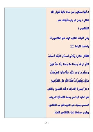 ~
7
~
7
.
‫الله‬ ‫لقول‬ ‫تائبا‬ ‫مات‬ ‫لمن‬ ‫ستكون‬ ‫أنها‬
‫تعالي‬
(
‫هم‬ ‫فأؤلئك‬ ‫يتب‬ ‫لم‬ ‫ومن‬
‫الظالمون‬
)
‫الظالمون؟؟‬ ‫هم‬ ‫كيف‬ ‫التالية‬ ‫اآليات‬ ‫وفي‬
‫الرابط‬ ‫واضغط‬
*
�
*
◙
‫تعالي‬ ‫قال‬
(
َّ‫ب‬‫َّا‬‫ح‬ْ‫ص‬َّ‫أ‬ ِ‫ة‬َّ‫َّن‬‫ج‬ْ‫ل‬‫ا‬ ُ‫ب‬‫َّا‬‫ح‬ْ‫ص‬َّ‫أ‬ ‫َّى‬‫د‬‫َّا‬‫ن‬َّ‫و‬
ْ‫ل‬َّ‫ه‬َّ‫ف‬ ‫ًّا‬‫َّق‬‫ح‬ ‫َّا‬‫ن‬ُ‫َّب‬‫ر‬ ‫َّا‬‫ن‬َّ‫د‬َّ‫ع‬َّ‫و‬ ‫َّا‬‫م‬ ‫َّا‬‫ن‬ْ‫د‬َّ‫ج‬َّ‫و‬ ْ‫د‬َّ‫ق‬ ْ‫ن‬َّ‫أ‬ ِ‫ر‬‫َّا‬‫الن‬
َّ‫ن‬َّ‫َّذ‬‫أ‬َّ‫ف‬ ْ‫م‬َّ‫ع‬َّ‫ن‬ ‫ُوا‬‫ل‬‫َّا‬‫ق‬ ‫ًّا‬‫َّق‬‫ح‬ ْ‫م‬ُ‫ك‬ُ‫َّب‬‫ر‬ َّ‫د‬َّ‫ع‬َّ‫و‬ ‫َّا‬‫م‬ ْ‫م‬ُ‫ت‬ْ‫د‬َّ‫ج‬َّ‫و‬
َّ‫ؤ‬ُ‫م‬
َّ‫ن‬‫ِي‬‫م‬ِ‫ل‬‫َّا‬‫الظ‬ ‫َّى‬‫ل‬َّ‫ع‬ ِ‫ه‬َّ‫الل‬ ُ‫ة‬َّ‫ن‬ْ‫ع‬َّ‫ل‬ ْ‫ن‬َّ‫أ‬ ْ‫م‬ُ‫ه‬َّ‫ن‬ْ‫ي‬َّ‫ب‬ ٌ‫ن‬ِ‫ذ‬
(
44
/)
‫األعراف‬ ‫سورة‬
)
‫واللعن‬ ‫المدون‬ ‫قلت‬
‫يتب‬ ‫لم‬ ‫فإذا‬ ‫الله‬ ‫رحمة‬ ‫من‬ ‫ابدا‬ ‫الطرد‬ ‫هو‬
‫الظالمين‬ ‫من‬ ‫فهو‬ ‫التوبة‬ ‫علي‬ ‫ويموت‬ ‫المسلم‬
ًّ‫ال‬‫كام‬ ‫الظالمين‬ ‫لجزاء‬ ‫مستحقا‬ ‫ويكون‬
..
 