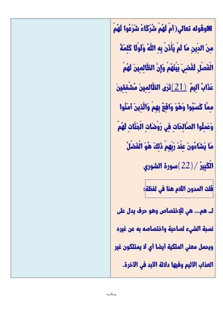 ~
8
~
◙
‫تعالي‬ ‫وقوله‬
(
‫ُوا‬‫ع‬َّ‫ر‬َّ‫ش‬ ُ‫ء‬‫َّا‬‫ك‬َّ‫ر‬ُ‫ش‬ ْ‫م‬ُ‫ه‬َّ‫ل‬ ْ‫م‬َّ‫أ‬
ْ‫م‬ُ‫ه‬َّ‫ل‬
ُ‫ة‬َّ‫م‬ِ‫ل‬َّ‫ك‬ ‫َّا‬‫ل‬ْ‫و‬َّ‫ل‬َّ‫و‬ ُ‫ه‬َّ‫الل‬ ِ‫ه‬ِ‫ب‬ ْ‫ن‬َّ‫ذ‬ْ‫أ‬َّ‫ي‬ ْ‫م‬َّ‫ل‬ ‫َّا‬‫م‬ ِ‫ن‬‫ِي‬‫الد‬ َّ‫ن‬ِ‫م‬
ْ‫م‬ُ‫ه‬َّ‫ل‬ َّ‫ن‬‫ِي‬‫م‬ِ‫ل‬‫َّا‬‫الظ‬ َّ‫ِن‬‫إ‬َّ‫و‬ ْ‫م‬ُ‫ه‬َّ‫ن‬ْ‫ي‬َّ‫ب‬ َّ‫ي‬ِ‫ض‬ُ‫ق‬َّ‫ل‬ ِ‫ل‬ْ‫ص‬َّ‫ف‬ْ‫ل‬‫ا‬
ٌ‫م‬‫ِي‬‫ل‬َّ‫أ‬ ٌ‫ب‬‫َّا‬‫ذ‬َّ‫ع‬
(21)
َّ‫ن‬‫ِي‬‫ق‬ِ‫ف‬ْ‫ش‬ُ‫م‬ َّ‫ن‬‫ِي‬‫م‬ِ‫ل‬‫َّا‬‫الظ‬ ‫َّى‬‫ر‬َّ‫ت‬
ٌ‫ع‬ِ‫ق‬‫َّا‬‫و‬ َّ‫و‬ُ‫ه‬َّ‫و‬ ‫ُوا‬‫ب‬َّ‫س‬َّ‫ك‬ ‫َّا‬‫ِم‬‫م‬
‫ُوا‬‫ن‬َّ‫م‬َّ‫آ‬ َّ‫ن‬‫ِي‬‫ذ‬َّ‫َّال‬‫و‬ ْ‫م‬ِ‫ه‬ِ‫ب‬
ْ‫م‬ُ‫ه‬َّ‫ل‬ ِ‫ت‬‫َّا‬‫َّن‬‫ج‬ْ‫ل‬‫ا‬ ِ‫ت‬‫َّا‬‫ض‬ْ‫و‬َّ‫ر‬ ‫ِي‬‫ف‬ ِ‫ت‬‫َّا‬‫ح‬ِ‫ل‬‫َّا‬‫الص‬ ‫ُوا‬‫ل‬ِ‫م‬َّ‫ع‬َّ‫و‬
ُ‫ل‬ْ‫ض‬َّ‫ف‬ْ‫ل‬‫ا‬ َّ‫و‬ُ‫ه‬ َّ‫ك‬ِ‫ل‬َّ‫ذ‬ ْ‫م‬ِ‫ه‬ِ‫َّب‬‫ر‬ َّ‫د‬ْ‫ن‬ِ‫ع‬ َّ‫ن‬‫ُو‬‫ء‬‫َّا‬‫ش‬َّ‫ي‬ ‫َّا‬‫م‬
ُ‫ر‬‫ِي‬‫ب‬َّ‫ك‬ْ‫ل‬‫ا‬
(22)/
‫الشوري‬ ‫سورة‬
‫قلت‬
‫المدون‬
‫الالم‬
‫هنا‬
‫في‬
‫لفظة‬
:
‫هم‬ ‫لـــ‬
...
‫على‬ ‫يدل‬ ‫حرف‬ ‫وهو‬ ‫لإلختصاص‬ ‫هي‬
‫لصاحب‬ ‫الشيء‬ ‫نسبة‬
‫غيره‬ ‫عن‬ ‫به‬ ‫واختصاصه‬ ‫ة‬
‫غير‬ ‫يمتلكون‬ ‫ال‬ ‫أي‬ ‫أيضا‬ ‫الملكية‬ ‫معني‬ ‫ويحمل‬
‫اآلخرة‬ ‫في‬ ‫األبد‬ ‫داللة‬ ‫وفيها‬ ‫األليم‬ ‫العذاب‬
.
 