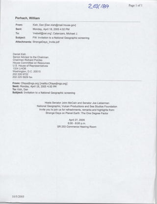 a~~k-/a9Ilof       ~~~Page   1


  Perhach, William
  From:          Kish, Dan [Dan.kish~mail.house.gov]
   Sent:         Monday, April 18, 2005 4:52 PM
  To:            mebell~cei.org'; Catanzaro, Michael J.
  Subject:     FW: Invitation to a National Geographic screening
  Attachments: StrangeDays lnvite.pdf



Daniel Kish
Senior Advisor to the Chairman
Chairman Richard Pombo
House Committee on Resources
U.S. House of Representatives
1324 LHOB
Washington, D.C. 20515
202 226 9722
202 225 5929 fax

From: CRaye~ngs.org [mailto: CRaye~ngs.org]
Sent: Monday, April 18, 2005 4:50 PM
TO: Kish, Dan
Subject: Invitation to a National Geographic screening


                             Hosts Senator     John McCain and Senator Joe Lieberman
                     National Geographic,      Vulcan Productions and Sea Studios Foundation
                       Invite you to join us   for refreshments, remarks and highlights from:
                              Strange Days     on Planet Earth: The One Degree Factor

                                                 April 27, 2005
                                                6:00 - 8:00 p.m.
                                        SR 253 Commerce Hearing Room




10/5/2005
 