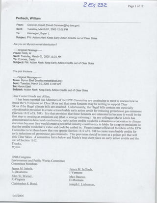 Ex
                                                                  4? 23a-                          Page lof 12


   Perhach, William

    From:   Conover, David [David.Conover~hq .doe.gov]
   Sent:    Tuesday, March 01, 2005 12:06 PM
   To:      Hannegan, Bryan J.
   Subject: FW: Action Alert: Keep Eariy Action Credits out of Clear Skies

 Are you on Myron's email distribution?

         -O--riginal
                Message ---
 From: Cobb, Al
 Sent: Tuesday, March 01, 2005 11:31 AM
 To: Conover, David
 Subject: FW: Action Alert: Keep Early Action Credits out of Clear Skies


 The plot thickens ..

    Original Message ---
        ----
From: Myron Ebell [mailto: mebell~cei.org]
Sent: Tuesday, March 01, 2005 11:09 AM
To: Myron Ebell
Subject: Action Alert: Keep Early Action Credits out of Clear Skies

 Dear Cooler Heads and Allies,
     It has been reported that Members of the EPW Committee are continuing to meet to discuss how
                                                                                                          to
 break the 9-9 impasse on Clear Skies and that some Senators may be willing to support Clear
 Skies if the Hagel climate bills are attached. Unfortunately, the Hagel bills contain one especially
 objectionable provision to create a transferable early action credit for reducing greenhouse gas
                                                                                                    emissions
 (Section 1612 of S. 388). It is that provision that these Senators are interested in because it would
                                                                                                        be the
 first step to creating an emissions cap (that is, energy rationing). As my colleague Marlo Lewis
                                                                                                      has
demonstrated in detail and conclusively, early action credits would be a disastrous concession
                                                                                                   to climate
alarmism because they would create a powerful industry constituency to lobby for a cap on emissions
                                                                                                             so
that the credits would have value and could be cashed in. Please contact offices of Members of
                                                                                                     the EPW
Committee to let them know that you oppose Section 1612 of 5. 388 to create transferable credits
                                                                                                       for
early reductions of greenhouse gas emissions. This provision should be seen as a poison pill that
                                                                                                       will
sink Clear Skies. A committee list is below and Marlo's best short piece on early action credits
                                                                                                     and the
text of Section 1612.
Thanks,
Myron.


109th Congress
Environment and Public Works Committee
Committee Members
JamesM. Inhofe,                                   JamesM. Jeffords,
R-Oklahoma                                        I-Vermont
JohnW. Warner,                                    MaxBaucus,
R-Virginia                                        D-Montana
ChrisohrS od                                       oeh Lieberman,
                                                       I.



10/5/2005
 