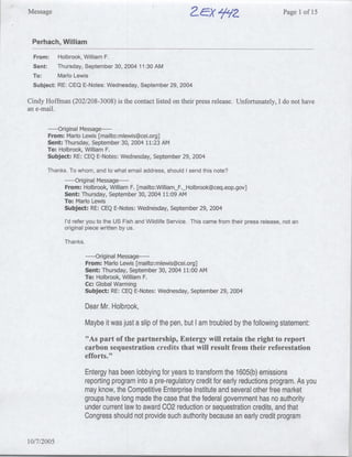 Message                                                            Cx        laPage                           1 of 15



 Perhach, William
 From:      Holbrook, William F.
 Sent:      Thursday, September 30, 2004 11:30 AM
 To:        Mario Lewis
 Subject:   RE: CEQ E-Notes: Wednesday, September 29, 2004

Cindy Hoffman (202/208-3008) is the contact listed on their press release. Unfortunately, I do not have
an e-mail.

        ---- riginal Message ---
           O
       From: Mario Lewis [mailto:rmlewis~cei.org]
       Sent: Thursday, September 30, 2004 11:23 AM
       To: Holbrook, William F.
       Subject: RE: CEQ E-Notes: Wednesday, September 29, 2004

       Thanks. To whom, and to what email address, should I send this note?
              ---- Original Message---
              From: Holbrook, William F. [mailto:WilliamF._Holbrook~ceq.eop.gov]
              Sent: Thursday, September 30, 2004 11:09 AM
              To: Mario Lewis
              Subject: RE: CEQ E-Notes: Wednesday, September 29, 2004
              I'd refer you to the US Fish and Wildlife Service. This came from their press release, not an
              original piece written by us.

              Thanks.

                        - --- Original Message ---
                        From: Marlo Lewis [mnailto:ml~ewis~cei.org]
                        Sent: Thursday, September 30, 2004 11:00 AM
                        To: Holbrook, William F.
                        Cc: Global Warming
                        Subject: RE: CEQ E-Notes: Wednesday, September 29, 2004

                        Dear Mr. Holbrook,
                        Maybe it was just a slip of the pen, but I am troubled by the following statement:
                        "As part of the partnership, Entergy will retain the right to report
                        carbon sequestration credits that will result from their reforestation
                        efforts."

                        Entergy has been lobbying for years to transform the 1605(b) emissions
                        reporting program into a pre-regulatory credit for early reductions program. As you
                        may know, the Competitive Enterprise Institute and several other free market
                        groups have long made the case that the federal government has no authority
                        under current law to award C02 reduction or sequestration credits, and that
                        Congress should not provide such authority because an early credit program

10/7/2005
 