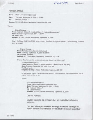 Message                                                                    EX'$75Page                        I of 15


  Perhach, William

  From:      Mario Lewis [mlewis~cei.org]
  Sent:      Thursday, September 30, 2004 11:35 AM
  To:        Holbrook, William F.
  Subject: RE: CEQ E-Notes: Wednesday, September 29, 2004

Thanks.

          ---Original Message ---
      From: Holbrook, William F. [mailto:William F._ Holbrook~ceq.eop.gov]
      Sent: Thursday, September 30, 2004 11:30 Am
      To: Mario Lewis
      Subject: RE: CEQ E-Notes: Wednesday, September 29, 2004j

      Cindy Hoffmnan (202/208-3008) is the contact listed on their press release. Unfortunately, I do not
      have an e-mail.


                ---- Original Message ---
                From: Mario Lewis [rnailto:rmlewis~cei.org]
                Sent: Thursday, September 30, 2004 11:23 AM
                To: Holbrook, William F.J
                Subject: RE: CEQ E-Notes: Wednesday, September 29, 2004

                Thanks. To whom, and to what email address, should I send this note?I
                      … Original Message…---
                       ---
                      From: Holbrook, William F. [mailto:WilliamF._Holbrook~ceq.eop.gov]
                     Sent: Thursday, September 30, 2004 11:09 AM
                     To: Mario Lewis
                     Subject: RE: CEQ E-Notes: Wednesday, September 29, 2004

                       I'd refer you to the US Fish and Wildlife Service. This came from their press release, not an
                       original piece written by us.

                       Thanks.

                                 … Original Message…---
                                  ---
                                 From: Mario Lewis [mailto: mlewis~cei.org]
                                 Sent: Thursday, September 30, 2004 11:00 AM
                                 To: Holbrook, William F.
                                 Cc: Global Warming
                                 Subject: RE: CEQ E-Notes: Wednesday, September 29, 2004

                                 Dear Mr. Holbrook,
                                 Maybe it was just a slip of the pen, but I am troubled by the following
                                 statement:
                                  "As part of the partnership, Entergy will retain the right to
                                 report carbon sequestration credits that will result from their


10/7/2005
                                                                                                                       41
 