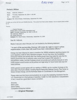 Message                                                          2.EXi/           9   9
                                                                                                       Page 1 of 14



 Perhach, William
  From:    Holbrook, William F.
  Sent:    Thursday, September 30, 2004 11:09 AM
  TO:      Mario Lewis
  Subject: RE: CEQ E-Notes: Wednesday, September 29, 2004
                                                                                                       piece written
I'd refer you to the US Fish and Wildlife Service. This came from their press release, not an original
by us.

Thanks.

           ----Original Message ---
          From: Mario Lewis [mailto:mlewis~cei.org]
          Sent: Thursday, September 30, 2004 11:00 AM
          To: Holbrook, William F.
          Cc: Global Warming
          Subject: RE: CEQ E-Notes: Wednesday, September 29, 2004

          Dear Mr. Holbrook,
          Maybe it was just a slip of the pen, but I am troubled by the following statement:
          "As part of the partnership, Entergy will retain the right to report carbon
          sequestration credits that will result from their reforestation efforts."

          Entergy has been lobbying for years to transform the 1605(b) emissions reporting program into
          a pre-regulatory credit for early reductions program. As you may know, the Competitive
          Enterprise Institute and several other free market groups have long made the case that the
          federal government has no authority under current law to award 002 reduction or
          sequestration credits, and that Congress should not provide such authority because an early                  r
          credit program would function as the political and legal setup for future Kyoto-stye cap-and-
          trade schemes.
          DOE's general counsel agrees with our reading of 1605(b), as do a number of groups on the
          other side of the Kyoto debate, including Natural Resources Defense Council, Pew Center on
          Global Climate Change, and the Northeast States for Coordinated Air Use Management.
           Please make sure that future communications do not give the misleading impression that the
           U.S. Government isinthe business of awarding "credits" for C02 reductions or sequestration.
           Infact, it would be a good idea to issue a correction.
           Sincerely,
           Mario Lewis
           Senior Fellow
           Competitive Enterprise Institute
                 ---- Original Message ---


  10/7/2005
 