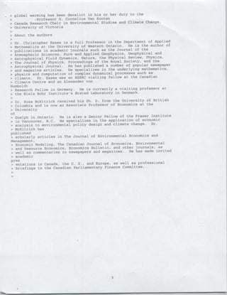 > global warming has been derelict in his or her duty to the
   >       ~~-Professor G. Cornelius Van Kooten
> Canada Research Chair in Environmental Studies and Climate Change,
> University of Victoria

>   About the authors

• Dr. Christopher Essex is a full Professor in the Department of Applied
• Mathematics at the University of Western Ontario. He is the author of
• publications in academic journals such as the Journal of the
• Atmospheric Sciences, Pure and Applied Geophysics, Geophysical and
• Astrophysical Fluid Dynamics, Nature, the Physical Review, Physica,
>•The Journal of Physics, Proceedings of the Royal
                                                    Society, and the
• Astrophysical Journal.  He has published a number of popular newspaper
• and magazine articles. He specializes in the underlying mathematics,
• physics and computation of complex dynamical processes such as
• climate. Dr. Essex was an NSERC visiting fellow at the Canadian
• Climate Centre and an Alexander von
Humboldt
• Research Fellow in Germany. He is currently a visiting professor at
• the Niels Bohr Institute's Orsted Laboratory in Denmark.

• Dr. Ross McKitrick received his Ph. D. from the University of British
• Columbia and is now an Associate Professor of Economics at the
• University
of
• Guelph in Ontario. He is also a Senior Fellow of the Fraser Institute
• in Vancouver, B.C. He specializes in the application of economic
• analysis to environmental policy design and climate change. Dr.
• McKitrick has
published
> scholarly articles in The Journal of Environmental Economics
                                                                and
Management,
• Economic Modeling, The Canadian Journal of Economics, Environmental
• and Resource Economics, Economics Bulletin, and other journals, as
• well as commentaries in newspapers and magazines. He has made invited
• academic
pre s
 • entations in Canada, the U. S., and Europe, as well as professional
 • briefings to the Canadian Parliamentary Finance Committee.




                                             3
 