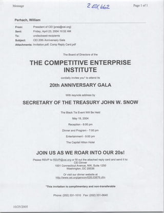 Message                                                                                            Page 1 of I



 Perhach, William
 From:          President of CEI [pres~cei.org]
 Sent:          Friday, April 23, 2004 10:52 AM
 To:            undisclosed-recipients
 Subject:       CEI 20th Anniversary Gala
 Attachments:   Invitation.pdf; Comp Reply Card.pdf


                                         The Board of Directors of the


             THE COMPETITIVE ENTERPRISE
                     INSTITUTE
                                       cordially invites you* to attend its

                              20th ANNIVERSARY GALA
                                           With keynote address by

      SECRETARY OF THE TREASURY JOHN W. SNOW
                                       The Black Tie Event Will Be Held
                                                  May 19, 2004

                                             Reception - 6:00 pmn

                                        Dinner and Program      -   7:00 pmn

                                           Entertainment   -   9:00 pmn

                                            The Capital Hilton Hotel


                  JOIN US AS WE ROAR INTO OUR 20s1
                Please RSVP to RSVP(~cei.ora or fill out the attached reply card and send it to:
                                               CEI Dinner
                                1001 Connecticut Avenue, NW, Suite 1250
                                        Washington, DC 20036
                                         Or visit our dinner website at
                                   hftp://www.cei.org/gencon/028,03876.cfm

                          *This invitation is complimentary and non-transferable


                                 Phone: (202) 331-1010 Fax: (202) 331-0640


10/25/2005
 