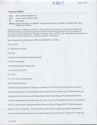 Page Ilof 25



 Perhach, William                                                                                   __




  From:      Myron Ebell [mebell~cei .org]
  Sent:      Friday, June 24, 2005 5:47 PM
  To:        Myron Ebell
  Subject: Letters from Barton and Whitfield, Energy and Commerce Committee, to Pachauri, NSF, Mann,
           Bradley, and Hughes

Letters from Rep. Joe Barton, Chairman, House Energy and Commerce Committee, and Rep. Ed
Whitfield, Chairman, House Energy and Commerce Committee Subcommittee on Oversight and
Investigations to Dr. Rajendra K. Pachauri, Chairman of the UN IPCC, Dr. Arden Bennett, Chairman of
the National Science Foundation, and Mann, Bradley, and Hughes.

hlip ://enecrgycoQmm-er~ce-.h-ouse-. gov/ I 08/Le~tters/06232005 15 70.htm

June 23, 2005

Dr. Rajendra K. Pachauri

Chairman

Intergovernmental Panel on Climate Change

C/O IPCC Secretariat

World Meteorological Organization

7 bis Avenue de La Paix

C.P. 2300

Ch- 1211 Geneva 2 Switzerland

Dear Chairman Pachauri:

Questions have been raised, according to a February 14, 2005 article in The Wall Street Journal,

about the significance of methodological flaws and data errors in studies by Dr. Michael Mann and

co-authors of the historical record of temperatures and climate change. We understand that these

studies of temperature proxies (tree rings, ice cores, corals, etc.) formed the basis for anew finding in

the 2001 United Nation's Intergovernmental Panel on Climate Change (IPCC) Third Assessment

Report (TAR). This finding     -   that the increase in 20th century northern hemisphere temperatures is

"likely to have been the largest of any century during the past 1,000 years" and that the "1990s was



 10/5/2005
 