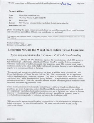 FW: CEI press release on Lieberman-McCain Kyoto Implementation ACea                                       a ny               Page 1 of 1



  Perhach, William
  From:             Myron Ebell [mebell~cei.org]
  Sent:             Thursday, October 30, 2003 10:55 AM
  To:               Myron Ebell
  Subject:          FW: CEI press release on Lieberman-McCain Kyoto Implementation Act
  Attachments:      oleO.bmp

[Note: I'm sending this again, because apparently there was something wrong with my e-mail yesterday
and not everyone received this. If this is your second copy, my apologies.]

 Z   Right-click here to download pictures. To help protect your privacy, Outlook prevented automatic download of this picture from the Intei
     oleO.bmp


Contact for Interviews:
Richard Morrison, 202.331.2273

 Lieberman-McCain Bill Would Place Hidden Tax on Consumers
     Kyoto Implementation Act is Pointless Political Grandstanding
Washington, D.C., October 29, 2003-The Senate is poised this week to debate a bill, S. 139, sponsored
by Senators Joseph Lieberman (D-CT) and John McCain (R-AZ) to enact the first-ever mandatory
restrictions on emissions of carbon dioxide and other greenhouse gases. This proposal would create a
mechanism similar to that called for by the Kyoto Protocol, increasing the price of energy and setting the
stage for even more stringent limits in the future.

"The cap-and-trade approach to rationing energy use would be a hidden tax on all Americans," said
Myron Ebell, Director of Global Warming Policy at CEI. "The Lieberman-McCain bill is pointless
political grandstanding and a shameless con game. They assure us that the initial costs will be low, but
hope that we won't notice how expensive it quickly becomes. The Kyoto Protocol was always a dead-
end approach and now it's dead, and Senators Lieberman and McCain need to get over it and move on to
some other fashionable big government cause."

Even if enacted, emissions reductions in the United States would have virtually no effect on global
greenhouse gas levels. Large-scale emitters like China and India are increasing energy use rapidly and
have emphatically rejected any limits on their emissions now and in the future. Any attempt to decrease
emissions by rationing energy in the U. S., although extremely harmful to our economy, would be
overwhelmed in coming decades by emissions increases in the developing world.


CEI is a non-profit, non-partisan public policy group dedicated to the principles of free enterprise and
limited government. For more information about CEI, please visit our website at www.cei.or
<http://www.cei.org>.




10/26/2005
 