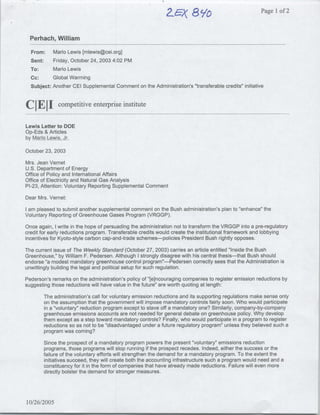 Z~~~A$
                                                                        8Y~~~~                        Page Ilof 2


  Perhach, William
  From:      Mario Lewis [mlewis~cei.org]
  Sent:      Friday, October 24, 2003 4:02 PM
  To:        Mario Lewis
  Cc:        Global Warming
  Subject:   Another CEI Supplemental Comment on. the Administration's "transferable credits" initiative


Cj 1
   J~competitive enterprise institute
Lewis Letter to DOE
Op-Eds & Articles
by MarIo Lewis, Jr.

October 23, 2003

Mrs. Jean Vernet
U.S. Department of Energy
Office of Policy and International Affairs
Office of Electricity and Natural Gas Analysis
P1-23, Attention: Voluntary Reporting Supplemental Comment

Dear Mrs. Vernet:

I am pleased to submit another supplemental comment on the Bush administration's plan to "'enhance" the
Voluntary Reporting of Greenhouse Gases Program (VRGGP).

Once again, I write in the hope of persuading the administration not to transform the VRGGP into a pre-regulatory
credit for early reductions program. Transferable credits would create the institutional framework and lobbying
incentives for Kyoto-style carbon cap-and-trade schemes-policies President Bush rightly opposes.

The current issue of The Weekly Standard (October 27, 2003) carries an article entitled "Inside the Bush
Greenhouse," by William F. Pedersen. Although I strongly disagree with his central thesis-that Bush should
endorse "a modest mandatory greenhouse control program"'-Pedersen correctly sees that the Administration is
unwittingly building the legal and political setup for such regulation.

Pederson's remarks on the administration's policy of "[e]ncouraging companies to register emission reductions by
suggesting those reductions will have value in the future" are worth quoting at length:

        The administration's call for voluntary emission reductions and its supporting regulations make sense only
        on the assumption that the government will impose mandatory controls fairly soon. Who would participate
        in a "voluntary" reduction program except to stave off a mandatory one? Similarly, company-by-company
        greenhouse emissions accounts are not needed for general debate on greenhouse policy. Why develop
        them except as a step toward mandatory controls? Finally, who would participate in a program to register
        reductions so as not to be "disadvantaged under a future regulatory program" unless they believed such a
        program was coming?

        Since the prospect of a mandatory program powers the present "voluntary" emissions reduction
        programs, those programs will stop running if the prospect recedes. Indeed, either the success or the
        failure of the voluntary efforts will strengthen the demand for a mandatory program. To the extent the
        initiatives succeed, they will create both the accounting infrastructure such a program would need and a
        constituency for it in the form of companies that have already made reductions. Failure will even more
        directly bolster the demand for stronger measures.




10/26/2005
 