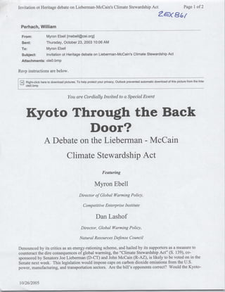 Invitation ot Heritage debate on Lieberman-McCain's Climate Stewardship Act                                                   Page 1 of 2



 Perhach, William
  From:               Myron Ebell [mebell~cei.org]
 Sent:                Thursday, October 23, 2003 10:06 AM
 To:          Myron Ebell
 Subject:     Invitation ot Heritage debate on Lieberman-McCain's Climate Stewardship Act
 Attachments: oleQ.bmp

Rsvp instructions are below.

  ~jRight-click   here to download pictures. To help protect your privacy, Outlook prevented automatic download of this picture from the Intei



                                      You are Cordially Invited to a Special Event



    Kyoto Through the Back
            Door?
                    A Debate on the Lieberman - McCain
                                     Climate Stewardship Act
                                                                Featuring

                                                          Myron Ebell
                                               Directorof Global Warming Policy,

                                                  Competitive EnterpriseInstitute

                                                           Dan Lashof
                                                Director, Global Warming Policy,

                                               NaturalResources Defense Council

Denounced by its critics as an energy-rationing scheme, and hailed by its supporters as a measure to
counteract the dire consequences of global warming, the "Climate Stewardship Act" (S. 139), co-
sponsored by Senators Joe Lieberman (D-CT) and John McCain (R-AZ), is likely to be voted on in the
Senate next week. This legislation would impose caps on carbon dioxide emissions from the U.S.
power, manufacturing, and transportation sectors. Are the bill's opponents correct? Would the Kyoto-


10/26/2005
 