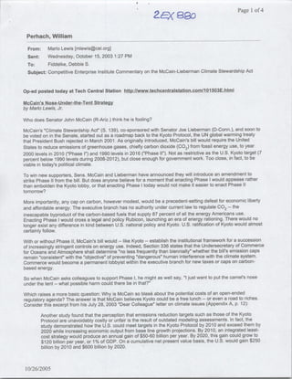 af5~~~~~<
                                                                         ~~~~                           P1age 1 of 4



 Perhach, William
  From:    Mario Lewis [mlewis~cei.org]
  Sent:    Wednesday, October 15, 2003 1:27 PM
  To:      Fiddelke, Debbie S.
  Subject: Competitive Enterprise Institute Commentary on the McCain-Lieberman Climate Stewardship Act


Op-ed posted today at Tech Central Station http):/lwww.techcentralstation.co~mi/lOl5oOu3iE.hntxmI
McCain's Nose-U~nder-.the-Tent Strategy
by Mario Lewis, Jr.

Who does Senator John McCain (R-Ariz.) think he is fooling?

McCain's "Climate Stewardship Act" (S. 139), co-sponsored with Senator Joe Lieberman (D-Conn.), and soon to
be voted on in the Senate, started out as a roadmap back to the Kyoto Protocol, the UN global warming treaty
that President Bush rejected in March 2001. As originally introduced, McCain's bill would require the United
States to reduce emissions of greenhouse gases, chiefly carbon dioxide (Ca 2 ) from fossil energy use, to year
2000 levels in 2010 ("Phase I") and 1990 levels in 2016 ("Phase II"). Not as restrictive as the U.S. Kyoto target (7
percent below 1990 levels during 2008-2012), but close enough for government work. Too close, in fact, to be
viable in today's political climate.

To win new supporters, Sens. McCain and Lieberman have announced they will introduce an amendment to
strike Phase II from the bill. But does anyone believe for a moment that enacting Phase I would appease rather
than emnbolden the Kyoto lobby, or that enacting Phase I today would not make it easier to enact Phase 11
tomorrow?

More importantly, any cap on carbon, however modest, would be a precedent-setting defeat for economic liberty
and affordable energy. The executive branch has no authority under current law to regulate CO the 2--



inescapable byproduct of the carbon-based fuels that supply 87 percent of all the energy Americans use.
Enacting Phase I would cross a legal and policy Rubicon, launching an era of energy rationing. There would no
longer exist any difference in kind between U.S. national policy and Kyoto. U.S. ratification of Kyoto would almost
certainly follow.

With or without Phase II, McCain's bill would -- like Kyoto -- establish the institutional framework for a succession
of increasingly stringent controls on energy use. Indeed, Section 336 states that the Undersecretary of Commerce
for Oceans and Atmosphere shall determine "no less frequently than biennially" whether the bill's emission caps
remain "consistent" with the "objective" of preventing "dangerous" human interference with the climate system.
Commerce would become a permanent lobbyist within the executive branch for new taxes or caps on carbon-
based energy.

So when McCain asks colleagues to support Phase I, he might as well say, "I just want to put the camel's nose
under the tent -- what possible harm could there be in that?"

Which raises a more basic question: Why is McCain so blas6 about the potential costs of an open-ended
regulatory agenda? The answer is that McCain believes Kyoto could be a free lunch -- or even a road to riches.
Consider this excerpt from his July 28, 2003 "Dear Colleague" letter on climate issues (Appendix A, p. 12):
          Another study found that the perception that emissions reduction targets such as those of the Kyoto
          Protocol are unavoidably costly or unfair is the result of outdated modeling assessments. In fact, the
          study demonstrated how the U.S. could meet targets in the Kyoto Protocol by 201 0 and exceed them by
          2020 while increasing economic output from base line growth projections. By 201 0, an integrated least-
          cost strategy would produce an annual gain of $50-60 billion per year. By 2020, this gain could grow to
          $120 billion per year, or 1% of GDP. On a cumulative net present value basis, the U.S. would gain $250
          billion by 2010 and $600 billion by 2020.



10/26/2005
 