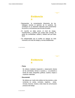 Curso: Auditoría Administrativa I                                                    Facultad de Administración UNSA




                                                                                            F. Administraci ón
                                                                                                 UN SA




                                                    Evidencia
                                                    s
                              Representan           la comprobación fehaciente de los
                                    hallazgos durante el ejercicio de la auditoría. Se
                                    constituye en un elemento relevante para fundamentar
                                    los juicios y conclusiones que formula el auditor

                              Al       reunirla se debe prever, el nivel de riesgo,
                                    incertidumbre y conflicto que puede traer consigo. El
                                    grado de confiabilidad, calidad y utilidad real que debe
                                    tener

                              Es indispensable que el auditor se apegue en todo
                                    momento a la línea de trabajo y normas establecidas




                      Lic. Jorge Eloy Rojas Nina




                                                                                            F. Administraci ón
                                                                                                 UN SA




                                                    Evidencia
                                                    s
                                 Física

                                       Se obtiene mediante inspección u observación directa
                                       de las actividades, bienes o sucesos, y se presenta a
                                       través de notas, fotografías, gráficas, cuadros, mapas o
                                       muestras materiales

                                 Documental

                                       Se obtiene por medio del análisis de documentos y esta
                                       contenida en cartas, contratos, registros,      actas,
                                       minutas, facturas, recibos y toda clase de comunicación
                                       producto del trabajo


                      Lic. Jorge Eloy Rojas Nina
 