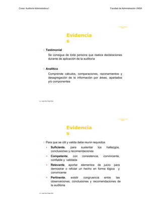 Curso: Auditoría Administrativa I                                                        Facultad de Administración UNSA




                                                                                                F. Administraci ón
                                                                                                     UN SA




                                                      Evidencia
                                                      s
                              Testimonial
                                      Se consigue de toda persona que realiza declaraciones
                                      durante de aplicación de la auditoría


                              Analítica

                                      Comprende cálculos, comparaciones, razonamientos y
                                      desagregación de la información por áreas, apartados
                                      y/o componentes




                      Lic. Jorge Eloy Rojas Nina




                                                                                                F. Administraci ón
                                                                                                     UN SA




                                                      Evidencia
                                                      s
                              Para que se útil y valida debe reunir requisitos
                                  •        Suficiente,    para  sustentar     los     hallazgos,
                                           conclusiones y recomendaciones
                                  •        Competente,      con   consistencia,     convincente,
                                           confiable y validada
                                  •        Relevante, aportar elementos de juicio para
                                           demostrar o refutar un hecho en forma lógica y
                                           convincente
                                  •        Pertinente,   existir   congruencia  entre   las
                                           observaciones, conclusiones y recomendaciones de
                                           la auditoria

                      Lic. Jorge Eloy Rojas Nina
 