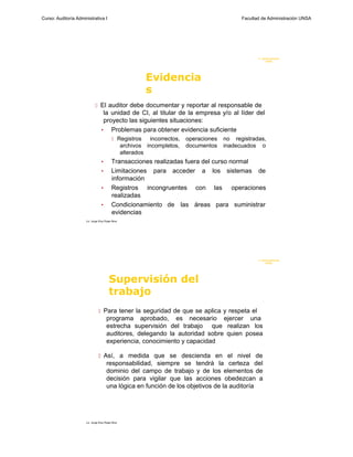 Curso: Auditoría Administrativa I                                                                Facultad de Administración UNSA




                                                                                                        F. Administraci ón
                                                                                                             UN SA




                                                            Evidencia
                                                            s
                              El auditor debe documentar y reportar al responsable de
                                   la unidad de CI, al titular de la empresa y/o al líder del
                                   proyecto las siguientes situaciones:
                                  • Problemas para obtener evidencia suficiente
                                            Registros        incorrectos,   operaciones   no registradas,
                                                   archivos incompletos,     documentos    inadecuados o
                                                   alterados
                                  •        Transacciones realizadas fuera del curso normal
                                  •        Limitaciones para acceder a los sistemas de
                                           información
                                  •        Registros incongruentes con las operaciones
                                           realizadas
                                  •        Condicionamiento de las áreas para suministrar
                                           evidencias
                      Lic. Jorge Eloy Rojas Nina




                                                                                                        F. Administraci ón
                                                                                                             UN SA




                                         Supervisión del
                                         trabajo
                                 Para tener la seguridad de que se aplica y respeta el
                                       programa aprobado, es necesario ejercer una
                                       estrecha supervisión del trabajo que realizan los
                                       auditores, delegando la autoridad sobre quien posea
                                       experiencia, conocimiento y capacidad

                                 Así, a medida que se descienda en el nivel de
                                       responsabilidad, siempre se tendrá la certeza del
                                       dominio del campo de trabajo y de los elementos de
                                       decisión para vigilar que las acciones obedezcan a
                                       una lógica en función de los objetivos de la auditoría




                      Lic. Jorge Eloy Rojas Nina
 