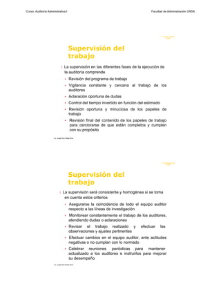 Curso: Auditoría Administrativa I                                                      Facultad de Administración UNSA




                                                                                              F. Administraci ón
                                                                                                   UN SA




                                         Supervisión del
                                         trabajo
                                La supervisión en las diferentes fases de la ejecución de
                                    la auditoría comprende
                                    • Revisión del programa de trabajo
                                    • Vigilancia constante y cercana al trabajo de los
                                         auditores
                                    • Aclaración oportuna de dudas
                                    • Control del tiempo invertido en función del estimado
                                    • Revisión oportuna y minuciosa de los papeles de
                                         trabajo
                                    •     Revisión final del contenido de los papeles de trabajo
                                          para cerciorarse de que están completos y cumplen
                                          con su propósito
                      Lic. Jorge Eloy Rojas Nina




                                                                                              F. Administraci ón
                                                                                                   UN SA




                                         Supervisión del
                                         trabajo
                              La supervisión será consistente y homogénea si se toma
                                    en cuenta estos criterios
                                    • Asegurarse la coincidencia de todo el equipo auditor
                                         respecto a las líneas de investigación
                                    • Monitorear constantemente el trabajo de los auditores,
                                         atendiendo dudas o aclaraciones
                                    • Revisar      el trabajo realizado y         efectuar   las
                                         observaciones y ajustes pertinentes
                                    • Efectuar cambios en el equipo auditor, ante actitudes
                                         negativas o no cumplan con lo normado
                                    • Celebrar      reuniones periódicas para mantener
                                         actualizado a los auditores e instruirlos para mejorar
                                         su desempeño
                      Lic. Jorge Eloy Rojas Nina
 