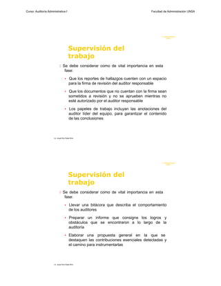 Curso: Auditoría Administrativa I                                                       Facultad de Administración UNSA




                                                                                               F. Administraci ón
                                                                                                    UN SA




                                         Supervisión del
                                         trabajo
                              Se debe considerar como de vital importancia en esta
                                    fase:

                                    • Que los reportes de hallazgos cuenten con un espacio
                                         para la firma de revisión del auditor responsable

                                    • Que los documentos que no cuentan con la firma sean
                                         sometidos a revisión y no se aprueben mientras no
                                         esté autorizado por el auditor responsable

                                    • Los papeles de trabajo incluyan las anotaciones del
                                         auditor líder del equipo, para garantizar el contenido
                                         de las conclusiones



                      Lic. Jorge Eloy Rojas Nina




                                                                                               F. Administraci ón
                                                                                                    UN SA




                                         Supervisión del
                                         trabajo
                              Se debe considerar como de vital importancia en esta
                                    fase:

                                    • Llevar una bitácora que describa el comportamiento
                                         de los auditores

                                    • Preparar un informe que consigne los logros y
                                         obstáculos que se encontraron a lo largo de la
                                         auditoría

                                    • Elaborar una       propuesta general en la que se
                                         destaquen las contribuciones esenciales detectadas y
                                         el camino para instrumentarlas



                      Lic. Jorge Eloy Rojas Nina
 