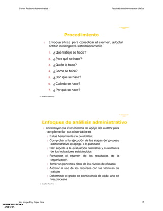 Curso: Auditoría Administrativa I                                                    Facultad de Administración UNSA




                                                                                                             F. Administraci ón
                                                                                                                  UN SA




                                                                    Procedimiento
                                                   Enfoque eficaz para consolidar el examen, adoptar
                                                     actitud interrogativa sistemáticamente
                                                     1.       ¿Qué trabajo se hace?
                                                     2.       ¿Para qué se hace?
                                                     3.       ¿Quién lo hace?
                                                     4.       ¿Cómo se hace?
                                                     5.       ¿Con que se hace?
                                                     6.       ¿Cuándo se hace?
                                                     7.       ¿Por qué se hace?
                                     Lic. Jorge Eloy Rojas Nina




                                                                                                           F. Administraci ón
                                                                                                                U N SA




                                        Enfoques de análisis administrativo
                                                Constituyen los instrumentos de apoyo del auditor para
                                                  complementar sus observaciones
                                                   Estas herramientas le posibilitan:

                                                   Comprobar si la ejecución de las etapas del proceso
                                                     administrativo se apega a lo planeado
                                                   Dar soporte a la evaluación cualitativa y cuantitativa
                                                     de los indicadores establecidos
                                                   Fortalecer el examen de los resultados de la
                                                     organización
                                                   Tener un perfil mas claro de los niveles de eficacia

                                                   Asociar el uso de los recursos con las técnicas de
                                                     trabajo
                                                   Determinar el grado de consistencia de cada uno de
                                                     los procesos
                                     Lic. Jorge Eloy Rojas Nina




               Lic. Jorge Eloy Rojas Nina                                                                                         17
NOMB DE L T
    RE     A ?CNICA
 APLICACI?N
 