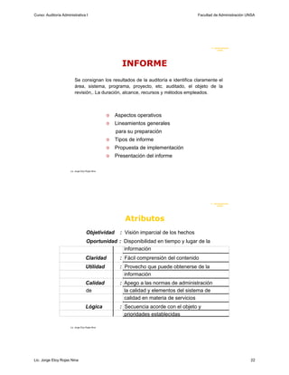 Curso: Auditoría Administrativa I                                                            Facultad de Administración UNSA




                                                                                                    F. Administraci ón
                                                                                                         UN SA




                                                           INFORME
                          Se consignan los resultados de la auditoría e identifica claramente el
                          área, sistema, programa, proyecto, etc. auditado, el objeto de la
                          revisión,. La duración, alcance, recursos y métodos empleados.



                                                      Aspectos operativos
                                                      Lineamientos generales
                                                        para su preparación
                                                      Tipos de informe
                                                      Propuesta de implementación
                                                      Presentación del informe

                      Lic. Jorge Eloy Rojas Nina




                                                                                                    F. Administraci ón
                                                                                                         U N SA




                                                            Atributos
                                      Objetividad         : Visión imparcial de los hechos
                                      Oportunidad : Disponibilidad en tiempo y lugar de la
                                                    información
                                     Claridad             : Fácil comprensión del contenido
                                     Utilidad             : Provecho que puede obtenerse de la
                                                            información
                                     Calidad              : Apego a las normas de administración
                                     de                     la calidad y elementos del sistema de
                                                            calidad en materia de servicios
                                     Lógica               : Secuencia acorde con el objeto y
                                                            prioridades establecidas

                      Lic. Jorge Eloy Rojas Nina




Lic. Jorge Eloy Rojas Nina                                                                                               22
 