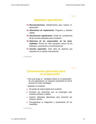Curso: Auditoría Administrativa I                                                   Facultad de Administración UNSA




                                                                                           F. Administraci ón
                                                                                                UN SA




                                                   Aspectos operativos
                               13. Recomendaciones. Señalamientos para mejorar el
                                   desempeño
                               14. Alternativas de implantación. Programa y métodos
                                   viables
                               15. Desviaciones significativas. Grado de cumplimiento
                                   de las normas aceptadas para la auditoría
                               16. Opiniones de los responsables de las áreas
                                   auditadas. Puntos de vista expuestos acerca de los
                                   hallazgos, conclusiones y recomendaciones
                               17. Asuntos especiales. Toda clase de aspectos que
                                   requieran de un estudio más profundo

                      Lic. Jorge Eloy Rojas Nina




                                                                                           F. Administraci ón
                                                                                                UN SA




                                 Lineamientos generales para
                                          su preparación
                                Para que tenga un verdadero efecto en el desempeño
                                      de una organización, es necesario presentarlo en forma
                                      puntual con visión estratégica
                                Aspectos a considerar:
                               a. No perder de vista el objeto de la auditoria
                               b. Ponderar las soluciones que se propongan para
                                  hacerlas prácticas y viables
                               c. Explorar diferentes alternativas para transmitir las
                                  causas y efectos
                               d. Homogeneizar la integración y presentación de los
                                  resultados

                      Lic. Jorge Eloy Rojas Nina




Lic. Jorge Eloy Rojas Nina                                                                                      24
 
