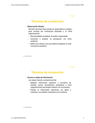 Curso: Auditoría Administrativa I                                                      Facultad de Administración UNSA




                                                                                              F. Administraci ón
                                                                                                   U N SA




                                               Técnicas de recolección
                              Observación directa
                                      Revisión del área física donde se desarrollara el trabajo,
                                      para conocer las condiciones laborales y el clima
                                      organizacional
                                      •     Recomendable encabezar el auditor responsable
                                      •     Comentar y analizar     su percepción    con otros
                                            auditores
                                      • Definir los criterios a los que deberá sujetarse en todo
                                             momento la auditoría




                      Lic. Jorge Eloy Rojas Nina




                                                                                              F. Administraci ón
                                                                                                   U N SA




                                               Técnicas de recolección
                              Acceso a redes de información
                                      Las redes intranet y extranet permite:
                                      •     Detectar información operativa o normativa de
                                            clientes, socios, proveedores, empleados u otras
                                            organizaciones que tengan relación con la empresa
                                      • Facilita     el intercambio electrónico de datos y
                                             mantener una relación interactiva con el entorno




                      Lic. Jorge Eloy Rojas Nina




Lic. Jorge Eloy Rojas Nina                                                                                          3
 