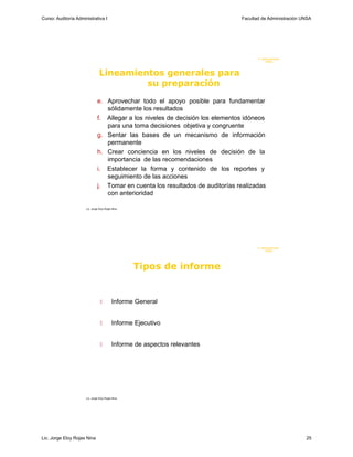 Curso: Auditoría Administrativa I                                               Facultad de Administración UNSA




                                                                                       F. Administraci ón
                                                                                            UN SA




                                 Lineamientos generales para
                                          su preparación
                               e. Aprovechar todo el apoyo posible para fundamentar
                                  sólidamente los resultados
                               f. Allegar a los niveles de decisión los elementos idóneos
                                  para una toma decisiones objetiva y congruente
                               g. Sentar las bases de un mecanismo de información
                                  permanente
                               h. Crear conciencia en los niveles de decisión de la
                                  importancia de las recomendaciones
                               i. Establecer la forma y contenido de los reportes y
                                  seguimiento de las acciones
                               j. Tomar en cuenta los resultados de auditorías realizadas
                                  con anterioridad

                      Lic. Jorge Eloy Rojas Nina




                                                                                       F. Administraci ón
                                                                                            U N SA




                                                   Tipos de informe


                                         Informe General


                                          Informe Ejecutivo


                                          Informe de aspectos relevantes




                      Lic. Jorge Eloy Rojas Nina




Lic. Jorge Eloy Rojas Nina                                                                                  25
 