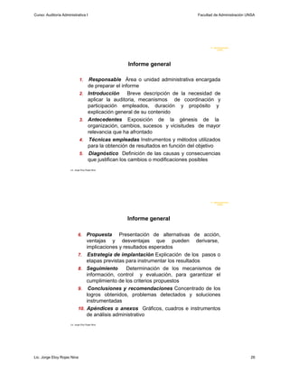 Curso: Auditoría Administrativa I                                                   Facultad de Administración UNSA




                                                                                           F. Administraci ón
                                                                                                U N SA




                                                       Informe general

                               1.       Responsable Área o unidad administrativa encargada
                                       de preparar el informe
                               2.      Introducción Breve descripción de la necesidad de
                                       aplicar la auditoria, mecanismos de coordinación y
                                       participación empleados, duración y propósito y
                                       explicación general de su contenido
                               3.      Antecedentes Exposición de la génesis de la
                                       organización, cambios, sucesos y vicisitudes de mayor
                                       relevancia que ha afrontado
                               4.       Técnicas empleadas Instrumentos y métodos utilizados
                                       para la obtención de resultados en función del objetivo
                               5.      Diagnóstico Definición de las causas y consecuencias
                                       que justifican los cambios o modificaciones posibles
                      Lic. Jorge Eloy Rojas Nina




                                                                                           F. Administraci ón
                                                                                                U N SA




                                                       Informe general

                             6.       Propuesta Presentación de alternativas de acción,
                                      ventajas y desventajas que pueden derivarse,
                                      implicaciones y resultados esperados
                             7.        Estrategia de implantación Explicación de los pasos o
                                      etapas previstas para instrumentar los resultados
                             8.       Seguimiento      Determinación de los mecanismos de
                                      información, control y evaluación, para garantizar el
                                      cumplimiento de los criterios propuestos
                             9.        Conclusiones y recomendaciones Concentrado de los
                                      logros obtenidos, problemas detectados y soluciones
                                      instrumentadas
                             10.      Apéndices o anexos Gráficos, cuadros e instrumentos
                                      de análisis administrativo
                      Lic. Jorge Eloy Rojas Nina




Lic. Jorge Eloy Rojas Nina                                                                                      26
 