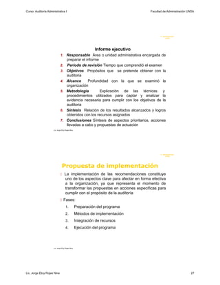Curso: Auditoría Administrativa I                                                     Facultad de Administración UNSA




                                                                                             F. Administraci ón
                                                                                                  U N SA




                                                              Informe ejecutivo
                               1. Responsable Área o unidad administrativa encargada de
                                       preparar el informe
                              2.       Período de revisión Tiempo que comprendió el examen
                               3.      Objetivos Propósitos que se pretende obtener con la
                                       auditoria
                               4.      Alcance      Profundidad con la que se examinó la
                                       organización
                               5.      Metodología         Explicación de las técnicas y
                                       procedimientos utilizados para captar y analizar la
                                       evidencia necesaria para cumplir con los objetivos de la
                                       auditoria
                               6.      Síntesis Relación de los resultados alcanzados y logros
                                       obtenidos con los recursos asignados
                               7.      Conclusiones Síntesis de aspectos prioritarios, acciones
                                       llevadas a cabo y propuestas de actuación
                      Lic. Jorge Eloy Rojas Nina




                                                                                             F. Administraci ón
                                                                                                  U N SA




                                 Propuesta de implementación
                                La implementación de las recomendaciones constituye
                                     uno de los aspectos clave para afectar en forma efectiva
                                     a la organización, ya que representa el momento de
                                     transformar las propuestas en acciones específicas para
                                     cumplir con el propósito de la auditoría
                                Fases:
                                     1.            Preparación del programa
                                     2.            Métodos de implementación
                                     3.            Integración de recursos
                                     4.            Ejecución del programa




                      Lic. Jorge Eloy Rojas Nina




Lic. Jorge Eloy Rojas Nina                                                                                        27
 