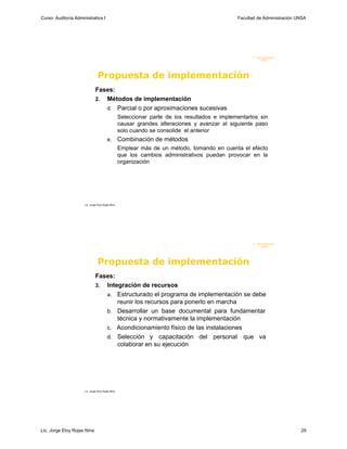 Curso: Auditoría Administrativa I                                                              Facultad de Administración UNSA




                                                                                                      F. Administraci ón
                                                                                                           U N SA




                                 Propuesta de implementación
                               Fases:
                               2. Métodos de implementación
                                  d. Parcial o por aproximaciones sucesivas
                                                   Seleccionar parte de los resultados e implementarlos sin
                                                   causar grandes alteraciones y avanzar al siguiente paso
                                                   solo cuando se consolide el anterior
                                         e.        Combinación de métodos
                                                   Emplear más de un método, tomando en cuenta el efecto
                                                   que los cambios administrativos puedan provocar en la
                                                   organización




                      Lic. Jorge Eloy Rojas Nina




                                                                                                      F. Administraci ón
                                                                                                           U N SA




                                 Propuesta de implementación
                               Fases:
                               3. Integración de recursos
                                  a. Estructurado el programa de implementación se debe
                                      reunir los recursos para ponerlo en marcha
                                  b. Desarrollar un base documental para fundamentar
                                      técnica y normativamente la implementación
                                  c. Acondicionamiento físico de las instalaciones
                                  d. Selección y capacitación del personal que va
                                      colaborar en su ejecución




                      Lic. Jorge Eloy Rojas Nina




Lic. Jorge Eloy Rojas Nina                                                                                                 29
 