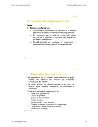 Curso: Auditoría Administrativa I                                                                  Facultad de Administración UNSA




                                                                                                          F. Administraci ón
                                                                                                               U N SA




                                 Propuesta de implementación
                               Fases:
                               4. Ejecución del programa
                                  a. Se procede a implementación empleando el método
                                      seleccionado y realización actividades programadas
                                  b. Es necesario que el personal involucrado reciba
                                      información y orientación oportuna para interactuar
                                      en condiciones optimas
                                  c. Simultáneamente se efectuara el seguimiento y
                                      evaluación de los avances que se haya realizado




                      Lic. Jorge Eloy Rojas Nina




                                                                                                          F. Administraci ón
                                                                                                               U N SA




                                           Presentación del informe
                              El responsable de la Auditoría debe convocar al grupo
                                auditor para efectuar una revisión del contenido
                                estructurado del informe
                              Se debe realizar los ajustes necesarios en caso se
                                detecte algún aspecto susceptible de enriquecer o
                                clarificarlo
                              Finalmente se hará de conocimiento de:
                                    •      Titular de la organización
                                    •      Órgano de gobierno
                                    •      Órgano de control interno
                                    •      Niveles directivos
                                    •      Mandos medios y nivel operativo
                                    •      Grupo(s) de filiación, corporativo(s) o sectorial(es)
                                    •      Dependencia Globalizadora (en el caso de
                                            Instituciones Públicas)
                      Lic. Jorge Eloy Rojas Nina




Lic. Jorge Eloy Rojas Nina                                                                                                     30
 