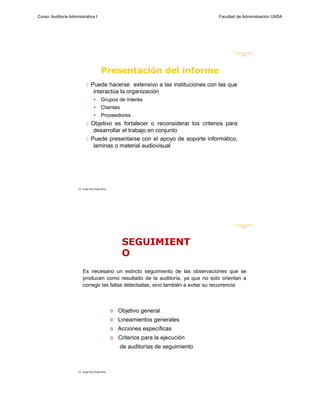 Curso: Auditoría Administrativa I                                                     Facultad de Administración UNSA




                                                                                             F. Administraci ón
                                                                                                  U N SA




                                           Presentación del informe
                              Puede hacerse extensivo a las instituciones con las que
                                    interactúa la organización
                                    •      Grupos de interés
                                    •      Clientes
                                    •      Proveedores
                              Objetivo es fortalecer o reconsiderar los criterios para
                                desarrollar el trabajo en conjunto
                              Puede presentarse con el apoyo de soporte informático,
                                laminas o material audiovisual




                      Lic. Jorge Eloy Rojas Nina




                                                                                             F. Admi ni stración
                                                                                                  U N SA




                                                        SEGUIMIENT
                                                        O
                          Es necesario un estricto seguimiento de las observaciones que se
                          producen como resultado de la auditoría, ya que no solo orientan a
                          corregir las fallas detectadas, sino también a evitar su recurrencia



                                                      Objetivo general
                                                      Lineamientos generales
                                                      Acciones específicas
                                                      Criterios para la ejecución
                                                       de auditorías de seguimiento



                      Lic. Jorge Eloy Rojas Nina
 