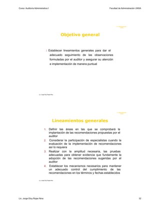 Curso: Auditoría Administrativa I                                                     Facultad de Administración UNSA




                                                                                             F. Administraci ón
                                                                                                  U N SA




                                                   Objetivo general


                                    Establecer lineamientos generales para dar el
                                         adecuado seguimiento de las observaciones
                                         formuladas por el auditor y asegurar su atención
                                         e implementación de manera puntual




                      Lic. Jorge Eloy Rojas Nina




                                                                                             F. Administraci ón
                                                                                                  U N SA




                                              Lineamientos generales
                               1. Definir las áreas en las que se comprobará la
                                  implantación de las recomendaciones propuestas por el
                                  auditor
                               2. Considerar la participación de especialistas cuando la
                                  evaluación de la implementación de recomendaciones
                                  así lo requiera
                               3. Realizar con la amplitud necesaria, las pruebas
                                  adecuadas para obtener evidencia que fundamente la
                                  adopción de las recomendaciones sugeridas por el
                                  auditor
                               4. Establecer los mecanismos necesarios para mantener
                                  un adecuado control del cumplimiento de las
                                  recomendaciones en los términos y fechas establecidos

                      Lic. Jorge Eloy Rojas Nina




Lic. Jorge Eloy Rojas Nina                                                                                        32
 