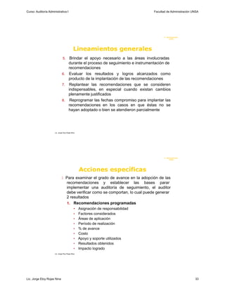 Curso: Auditoría Administrativa I                                                  Facultad de Administración UNSA




                                                                                          F. Administraci ón
                                                                                               U N SA




                                              Lineamientos generales
                                5. Brindar el apoyo necesario a las áreas involucradas
                                  durante el proceso de seguimiento e instrumentación de
                                  recomendaciones
                               6. Evaluar los resultados y logros alcanzados como
                                  producto de la implantación de las recomendaciones
                               7. Replantear las recomendaciones que se consideren
                                  indispensables, en especial cuando existan cambios
                                  plenamente justificados
                               8. Reprogramar las fechas compromiso para implantar las
                                  recomendaciones en los casos en que éstas no se
                                  hayan adoptado o bien se atendieron parcialmente




                      Lic. Jorge Eloy Rojas Nina




                                                                                          F. Administraci ón
                                                                                               U N SA




                                                   Acciones específicas
                                Para examinar el grado de avance en la adopción de las
                                     recomendaciones y establecer las bases parar
                                     implementar una auditoría de seguimiento, el auditor
                                     debe verificar como se comportan, lo cual puede generar
                                     2 resultados
                                     1. Recomendaciones programadas
                                              • Asignación de responsabilidad
                                              • Factores considerados
                                              • Áreas de aplicación
                                              • Período de realización
                                              • % de avance
                                              • Costo
                                              • Apoyo y soporte utilizados
                                              • Resultados obtenidos
                                              • Impacto logrado
                      Lic. Jorge Eloy Rojas Nina




Lic. Jorge Eloy Rojas Nina                                                                                     33
 