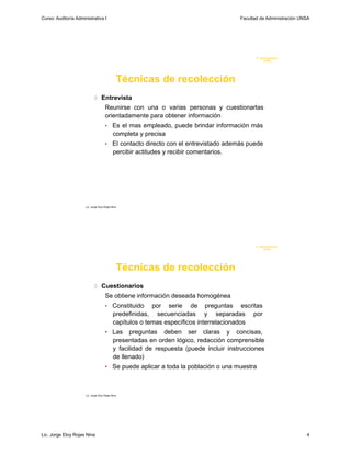 Curso: Auditoría Administrativa I                                                        Facultad de Administración UNSA




                                                                                                F. Administraci ón
                                                                                                     U N SA




                                               Técnicas de recolección
                              Entrevista
                                      Reunirse con una o varias personas y cuestionarlas
                                      orientadamente para obtener información
                                      •     Es el mas empleado, puede brindar información más
                                            completa y precisa
                                      •     El contacto directo con el entrevistado además puede
                                            percibir actitudes y recibir comentarios.




                      Lic. Jorge Eloy Rojas Nina




                                                                                                F. Administraci ón
                                                                                                     U N SA




                                               Técnicas de recolección
                              Cuestionarios
                                      Se obtiene información deseada homogénea
                                      •     Constituido por serie de preguntas escritas
                                            predefinidas, secuenciadas y separadas por
                                            capítulos o temas específicos interrelacionados
                                      • Las        preguntas deben ser claras y concisas,
                                             presentadas en orden lógico, redacción comprensible
                                             y facilidad de respuesta (puede incluir instrucciones
                                             de llenado)
                                      • Se puede aplicar a toda la población o una muestra



                      Lic. Jorge Eloy Rojas Nina




Lic. Jorge Eloy Rojas Nina                                                                                            4
 