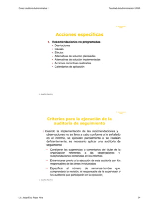 Curso: Auditoría Administrativa I                                                              Facultad de Administración UNSA




                                                                                                      F. Administraci ón
                                                                                                           U N SA




                                                   Acciones específicas
                                        1.     Recomendaciones no programadas
                                              • Desviaciones
                                              • Causas
                                              • Efectos
                                              • Alternativas de solución planteadas
                                              • Alternativas de solución implementadas
                                              • Acciones correctivas realizadas
                                              • Calendarios de aplicación




                      Lic. Jorge Eloy Rojas Nina




                                                                                                      F. Administraci ón
                                                                                                           UN SA




                                     Criterios para la ejecución de la
                                         auditoría de seguimiento

                              Cuando la implementación de las recomendaciones y
                                    observaciones no se lleva a cabo conforme a lo señalado
                                    en el informe, se ejecutan parcialmente o se realizan
                                    deficientemente, es necesario aplicar una auditoría de
                                    seguimiento
                                    •        Considerar las sugerencias o comentarios del titular de la
                                             organización referentes     a   las    observaciones    y
                                             recomendaciones contenidas en los informes
                                    •        Entrevistarse previo a la ejecución de esta auditoría con los
                                             responsables de las áreas involucradas
                                    •        Especificar el número          de semanas-hombre que
                                             comprenderá la revisión, el responsable de la supervisión y
                                             los auditores que participarán en la ejecución-
                      Lic. Jorge Eloy Rojas Nina




Lic. Jorge Eloy Rojas Nina                                                                                                 34
 
