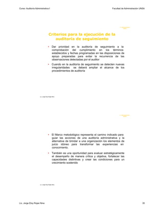 Curso: Auditoría Administrativa I                                                          Facultad de Administración UNSA




                                                                                                  F. Administraci ón
                                                                                                       UN SA




                                     Criterios para la ejecución de la
                                         auditoría de seguimiento
                                    •      Dar prioridad en la auditoría de seguimiento a la
                                           comprobación del cumplimiento en los términos
                                           establecidos y fechas programadas en las disposiciones de
                                           apoyo preparadas para evitar la recurrencia de las
                                           observaciones detectadas por el auditor
                                    •      Cuando en la auditoría de seguimiento se detecten nuevas
                                           irregularidades se deberá ampliar el alcance de los
                                           procedimientos de auditoría




                      Lic. Jorge Eloy Rojas Nina




                                                                                                  F. Administraci ón
                                                                                                       U N SA




                                    •      El Marco metodológico representa el camino indicado para
                                           guiar las acciones de una auditoría administrativa y la
                                           alternativa de brindar a una organización los elementos de
                                           juicio idóneo para transformar las experiencias en
                                           conocimiento.

                                    •      También es una oportunidad para evaluar estratégicamente
                                           el desempeño de manera crítica y objetiva, fortalecer las
                                           capacidades distintivas y crear las condiciones para un
                                           crecimiento sostenido




                      Lic. Jorge Eloy Rojas Nina




Lic. Jorge Eloy Rojas Nina                                                                                             35
 