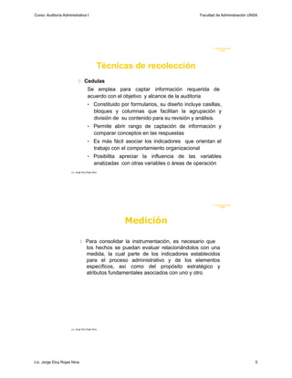 Curso: Auditoría Administrativa I                                                         Facultad de Administración UNSA




                                                                                                 F. Administraci ón
                                                                                                      U N SA




                                               Técnicas de recolección
                              Cedulas
                                      Se emplea para captar información requerida de
                                      acuerdo con el objetivo y alcance de la auditoria
                                      •     Constituido por formularios, su diseño incluye casillas,
                                            bloques y columnas que facilitan la agrupación y
                                            división de su contenido para su revisión y análisis.
                                      •     Permite abrir rango de captación de información y
                                            comparar conceptos en las respuestas
                                      •     Es más fácil asociar los indicadores que orientan el
                                            trabajo con el comportamiento organizacional
                                      •     Posibilita apreciar la influencia de las variables
                                            analizadas con otras variables o áreas de operación
                      Lic. Jorge Eloy Rojas Nina




                                                                                                 F. Administraci ón
                                                                                                      UN SA




                                                         Medición

                                Para consolidar la instrumentación, es necesario que
                                     los hechos se puedan evaluar relacionándolos con una
                                     medida, la cual parte de los indicadores establecidos
                                     para el proceso administrativo y de los elementos
                                     específicos, así como del propósito estratégico y
                                     atributos fundamentales asociados con uno y otro




                      Lic. Jorge Eloy Rojas Nina




Lic. Jorge Eloy Rojas Nina                                                                                             5
 