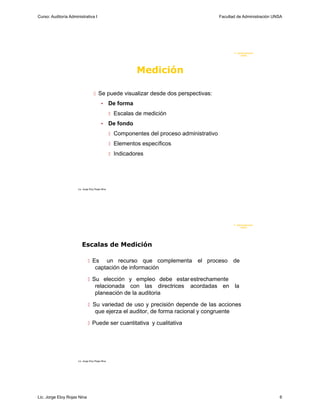 Curso: Auditoría Administrativa I                                                             Facultad de Administración UNSA




                                                                                                     F. Administraci ón
                                                                                                          UN SA




                                                              Medición

                                     Se puede visualizar desde dos perspectivas:

                                           •       De forma
                                                    Escalas de medición

                                           •       De fondo
                                                    Componentes del proceso administrativo

                                                    Elementos específicos

                                                    Indicadores




                      Lic. Jorge Eloy Rojas Nina




                                                                                                     F. Administraci ón
                                                                                                          U N SA




                         Escalas de Medición

                                Es      un recurso que complementa el proceso de
                                     captación de información

                                Su elección y empleo debe estar estrechamente
                                     relacionada con las directrices            acordadas en la
                                     planeación de la auditoria

                                Su variedad de uso y precisión depende de las acciones
                                     que ejerza el auditor, de forma racional y congruente

                                Puede ser cuantitativa y cualitativa




                      Lic. Jorge Eloy Rojas Nina




Lic. Jorge Eloy Rojas Nina                                                                                                 6
 