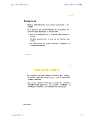 Curso: Auditoría Administrativa I                                                           Facultad de Administración UNSA




                                                                                                   F. Administraci ón
                                                                                                        U N SA




                         Indicadores

                                Emplear conjuntamente indicadores financieros y de
                                     gestión
                                En el proceso de implementación de la auditoria la
                                     selección de indicadores es fundamental
                                        •     Reduce la subjetividad en la forma de asignar valores o
                                              puntos
                                        •     Pondera objetivamente el peso de los factores bajo
                                              análisis
                                        •     Se constituye en una guía de actuación para todos los
                                              que participan en ella




                      Lic. Jorge Eloy Rojas Nina




                                                                                                   F. Administraci ón
                                                                                                        U N SA




                                                   Papeles de trabajo

                                Para ordenar, agilizar e imprimir coherencia a su trabajo,
                                     el auditor tiene que hacerlo en lo que se denomina
                                     papeles de trabajo

                                Que son los registros en los que consigna las técnicas y
                                     procedimientos aplicados, las pruebas realizadas, la
                                     información obtenida y las conclusiones alcanzadas




                      Lic. Jorge Eloy Rojas Nina




Lic. Jorge Eloy Rojas Nina                                                                                               8
 