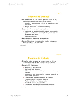 Curso: Auditoría Administrativa I                                                           Facultad de Administración UNSA




                                                                                                   F. Administraci ón
                                                                                                        U N SA




                                                   Papeles de trabajo
                                Se constituyen en el soporte principal que en su
                                     momento, el auditor incorporara en su informe
                                        • Incluyen observaciones, hechos y argumentos para
                                          respaldarlo
                                        • Apoyan la ejecución y supervisión del trabajo

                                Deben formularse con claridad y exactitud
                                        • Considerar los datos referentes al análisis, comprobación,
                                          opinión y conclusiones sobre los hachos, transacciones o
                                          situaciones detectadas
                                        • Indicar desviaciones

                                Esta información respaldara las evidencias

                                Son confidenciales, pero a solicitud pueden entregarse,
                                     deben guardarse por un periodo
                      Lic. Jorge Eloy Rojas Nina




                                                                                                   F. Administraci ón
                                                                                                        U N SA




                                                   Papeles de trabajo
                                El auditor debe preparar y conservarlos, su forma y
                                     contenido depende del tipo y aplicación de auditoria
                                Su contenido debe incluir
                                        •     Identificación de la auditoria
                                        •     El proyecto de la auditoria
                                        •     Índices, cuestionarios, cedulas y resúmenes del trabajo
                                              realizado
                                        •     Indicaciones de observaciones recibidas durante la
                                              aplicación de la auditoria
                                        •     Observaciones acerca del desarrollo de su trabajo
                                        •     Anotaciones sobre información relevante
                                        •     Ajustes realizados durante su ejecución
                                        •     Reporte de posibles irregularidades
                                        •     Lineamientos recibidos por área o fase de aplicación
                      Lic. Jorge Eloy Rojas Nina




Lic. Jorge Eloy Rojas Nina                                                                                               9
 
