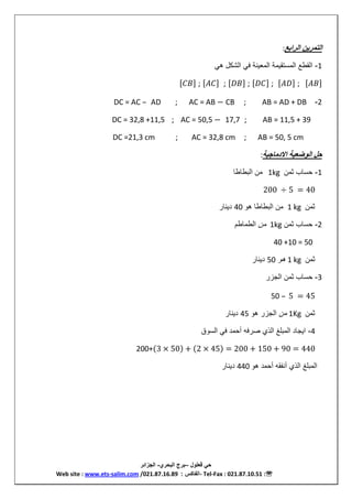 ‫قعلول‬ ‫حي‬–‫البحري‬ ‫بر‬-‫الجزائر‬
Web site : www.ets-salim.com /021.87.16.89 ‫الفاكس‬: - Tel-Fax : 021.87.10.51 :
‫الرابع‬ ‫التمرين‬:
1-‫ه‬ ‫ش‬ ‫ا‬ ‫ف‬ ‫ن‬ ‫مع‬ ‫ا‬ ‫م‬ ‫مستق‬ ‫ا‬ ‫قطع‬ ‫ا‬
;;;;;
2-AB = AD + DB;CBAC = AB −;ADDC = AC –
AB = 11,5 + 39;17,7AC = 50,5 −;DC = 32,8 +11,5
AB = 50, 5 cm;AC = 32,8 cm;DC =21,3 cm
‫اادماجية‬ ‫الوضعية‬ ‫حل‬:
1-‫ثمن‬ ‫حس‬1kg‫ط‬ ‫ط‬ ‫ا‬ ‫من‬
200 ÷ 5 = 40
‫ثمن‬1 kg‫ه‬ ‫ط‬ ‫ط‬ ‫ا‬ ‫من‬40‫ن‬ ‫د‬
2-‫ثمن‬ ‫حس‬1kg‫من‬‫طم‬ ‫طم‬ ‫ا‬
40 +10 = 50
‫ثمن‬1 kg‫ه‬50‫ن‬ ‫د‬
3-‫جز‬ ‫ا‬ ‫ثمن‬ ‫حس‬
50 – 5 = 45
‫ثمن‬1Kg‫من‬‫ه‬ ‫جز‬ ‫ا‬45‫ن‬ ‫د‬
4-‫س‬ ‫ا‬ ‫ف‬ ‫أحمد‬ ‫فه‬ ‫ص‬ ‫ا‬ ‫غ‬ ‫م‬ ‫ا‬ ‫د‬ ‫ج‬ ‫ا‬
200+ 3 × 50 + 2 × 45 = 200 + 150 + 90 = 440
‫ه‬ ‫أحمد‬ ‫قه‬ ‫أن‬ ‫ا‬ ‫غ‬ ‫م‬ ‫ا‬440‫ن‬ ‫د‬
 
