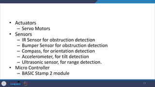 • Actuators
– Servo Motors
• Sensors
– IR Sensor for obstruction detection
– Bumper Sensor for obstruction detection
– Compass, for orientation detection
– Accelerometer, for tilt detection
– Ultrasonic sensor, for range detection.
• Micro Controller
– BASIC Stamp 2 module
19
 