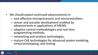 • We should expect continued advancements in
– cost-effective microprocessors and microcontrollers,
– sensor and actuator development enabled by
advancements in applications of MEMS,
– adaptive control methodologies and real-time
programming methods,
– networking and wireless technologies,
– mature CAE technologies for advanced system modeling,
virtual prototyping, and testing.
23
 