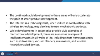 • The continued rapid development in these areas will only accelerate
the pace of smart product development.
• The Internet is a technology that, when utilized in combination with
wireless technology, may also lead to new mechatronic products.
• While developments in automotive provide vivid examples of
mechatronics development, there are numerous examples of
intelligent systems in all walks of life, including smart home appliances
such as dishwashers, vacuum cleaners, microwaves, and wireless
network enabled devices.
24
 